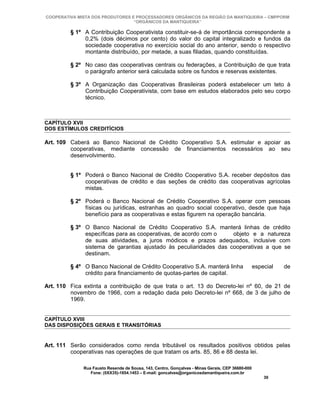 COOPERATIVA MISTA DOS PRODUTORES E PROCESSADORES ORGÂNICOS DA REGIÃO DA MANTIQUEIRA – CMPPORM
                                  “ORGÂNICOS DA MANTIQUEIRA”

         § 1º A Contribuição Cooperativista constituir-se-á de importância correspondente a
              0,2% (dois décimos por cento) do valor do capital integralizado e fundos da
              sociedade cooperativa no exercício social do ano anterior, sendo o respectivo
              montante distribuído, por metade, a suas filiadas, quando constituídas.

         § 2º No caso das cooperativas centrais ou federações, a Contribuição de que trata
              o parágrafo anterior será calculada sobre os fundos e reservas existentes.

         § 3º A Organização das Cooperativas Brasileiras poderá estabelecer um teto à
              Contribuição Cooperativista, com base em estudos elaborados pelo seu corpo
              técnico.



CAPÍTULO XVII
DOS ESTÍMULOS CREDITÍCIOS

Art. 109 Caberá ao Banco Nacional de Crédito Cooperativo S.A. estimular e apoiar as
         cooperativas, mediante concessão de financiamentos necessários ao seu
         desenvolvimento.


         § 1º Poderá o Banco Nacional de Crédito Cooperativo S.A. receber depósitos das
              cooperativas de crédito e das seções de crédito das cooperativas agrícolas
              mistas.

         § 2º Poderá o Banco Nacional de Crédito Cooperativo S.A. operar com pessoas
              físicas ou jurídicas, estranhas ao quadro social cooperativo, desde que haja
              benefício para as cooperativas e estas figurem na operação bancária.

         § 3º O Banco Nacional de Crédito Cooperativo S.A. manterá linhas de crédito
              específicas para as cooperativas, de acordo com o    objeto e a natureza
              de suas atividades, a juros módicos e prazos adequados, inclusive com
              sistema de garantias ajustado às peculiaridades das cooperativas a que se
              destinam.

         § 4º O Banco Nacional de Crédito Cooperativo S.A. manterá linha                          especial   de
              crédito para financiamento de quotas-partes de capital.

Art. 110 Fica extinta a contribuição de que trata o art. 13 do Decreto-lei nº 60, de 21 de
         novembro de 1966, com a redação dada pelo Decreto-lei nº 668, de 3 de julho de
         1969.


CAPÍTULO XVIII
DAS DISPOSIÇÕES GERAIS E TRANSITÓRIAS


Art. 111 Serão considerados como renda tributável os resultados positivos obtidos pelas
         cooperativas nas operações de que tratam os arts. 85, 86 e 88 desta lei.

              Rua Fausto Resende de Sousa, 143, Centro, Gonçalves - Minas Gerais, CEP 36680-000
                 Fone: (0XX35)-1654.1453 – E-mail: goncalves@organicosdamantiqueira.com.br
                                                                                                      30
 