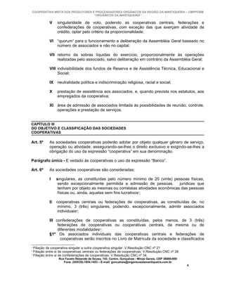 COOPERATIVA MISTA DOS PRODUTORES E PROCESSADORES ORGÂNICOS DA REGIÃO DA MANTIQUEIRA – CMPPORM
                                   “ORGÂNICOS DA MANTIQUEIRA”

              V    singularidade de voto, podendo as cooperativas centrais, federações e
                   confederações de cooperativas, com exceção das que exerçam atividade de
                   crédito, optar pelo critério da proporcionalidade;

              VI “quorum” para o funcionamento e deliberação da Assembléia Geral baseado no
                 número de associados e não no capital;

              VII retorno da sobras líquidas do exercício, proporcionalmente às operações
                  realizadas pelo associado, salvo deliberação em contrário da Assembléia Geral;

              VIII indivisibilidade dos fundos de Reserva e de Assistência Técnica, Educacional e
                   Social;

              IX neutralidade política e indiscriminação religiosa, racial e social;

              X    prestação de assistência aos associados, e, quando prevista nos estatutos, aos
                   empregados da cooperativa;

              XI área de admissão de associados limitada às possibilidades de reunião, controle,
                 operações e prestação de serviços.


CAPÍTULO III
DO OBJETIVO E CLASSIFICAÇÃO DAS SOCIEDADES
COOPERATIVAS

Art. 5º       As sociedades cooperativas poderão adotar por objeto qualquer gênero de serviço,
              operação ou atividade, assegurando-se-lhes o direito exclusivo e exigindo-se-lhes a
              obrigação do uso da expressão “cooperativa” em sua denominação.

Parágrafo único - E vedado às cooperativas o uso da expressão “Banco”.

Art. 6º       As sociedades cooperativas são consideradas:

              I    singulares, as constituídas pelo número mínimo de 20 (vinte) pessoas físicas,
                    sendo excepcionalmente permitida a admissão de pessoas         jurídicas que
                    tenham por objeto as mesmas ou correlatas atividades econômicas das pessoas
                    físicas ou, ainda, aquelas sem fins lucrativos1;

              II   cooperativas centrais ou federações de cooperativas, as constituídas de, no
                    mínimo, 3 (três) singulares, podendo, excepcionalmente, admitir associados
                    individuais2;

              III confederações de cooperativas as constituídas, pelos menos, de 3 (três)
                   federações de cooperativas ou cooperativas centrais, da mesma ou de
                   diferentes modalidades3;
              §1º Os associados individuais das cooperativas centrais e federações de
                     cooperativas serão inscritos no Livro de Matrícula da sociedade e classificados
1
    Filiação de cooperativa singular a outra cooperativa singular: V.Resolução CNC nº 21
2
    Filiação entre si de cooperativas centrais ou federações de cooperativas: V.Resolução CNC nº 28
3
    Filiação entre si de confederações de cooperativas: V.Resolução CNC nº 34.
                    Rua Fausto Resende de Sousa, 143, Centro, Gonçalves - Minas Gerais, CEP 36680-000
                       Fone: (0XX35)-1654.1453 – E-mail: goncalves@organicosdamantiqueira.com.br
                                                                                                        4
 