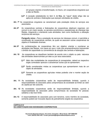 COOPERATIVA MISTA DOS PRODUTORES E PROCESSADORES ORGÂNICOS DA REGIÃO DA MANTIQUEIRA – CMPPORM
                                  “ORGÂNICOS DA MANTIQUEIRA”

               em grupos visando à transformação, no futuro, em cooperativas singulares que
               a elas se filiarão.

          § 2º A exceção estabelecida no item II, in fine, do “caput” deste artigo não se
               aplica às centrais e federações que exerçam atividades de crédito.

Art. 7º As cooperativas singulares se caracterizam pela prestação direta de serviços aos
         associados.

Art. 8º   As cooperativas centrais e federações de cooperativas objetivam organizar, em
          comum e em maior escala, os serviços econômicos e assistenciais de interesse das
          filiadas, integrando e orientando suas atividades, bem como facilitando a utilização
          recíproca dos serviços.

          Parágrafo único - Para a prestação de serviços de interesse comum, é permitida a
          constituição de cooperativas centrais, às quais se associem outras cooperativas de
          objetivo e finalidades diversas.

Art. 9º   As confederações de cooperativas têm por objetivo orientar e coordenar as
          atividades das filiadas, nos casos em que o vulto dos empreendimentos transcender
          o âmbito de capacidade ou conveniência de atuação das centrais e federações.

Art. 10   As cooperativas se classificam também de acordo com o objeto ou pela natureza
          das atividades desenvolvidas por elas ou por seus associados.

          § 1º Além das modalidades de cooperativas já consagradas, caberá ao respectivo
               órgão controlador apreciar e caracterizar outras que se apresentem.

          § 2º Serão consideradas mistas as cooperativas que apresentarem mais de um
               objeto de atividades.

          § 3º Somente as cooperativas agrícolas mistas poderão criar e manter seção de
               crédito.


Art. 11 As sociedades cooperativas serão de responsabilidade limitada, quando a
        responsabilidade do associado pelos compromissos da sociedade se limitar ao valor
        do capital por ele subscrito.

Art. 12 As sociedades cooperativas serão de responsabilidade ilimitada, quando a
        responsabilidade do associado pelos compromissos da sociedade for pessoal,
        solidária e não tiver limite.

Art. 13   A responsabilidade do associado para com terceiros, como membro da sociedade,
          somente poderá ser invocada depois de judicialmente exigida da cooperativa.


CAPÍTULO IV
DA CONSTITUIÇÃO DAS SOCIEDADES COOPERATIVAS



              Rua Fausto Resende de Sousa, 143, Centro, Gonçalves - Minas Gerais, CEP 36680-000
                 Fone: (0XX35)-1654.1453 – E-mail: goncalves@organicosdamantiqueira.com.br
                                                                                                  5
 