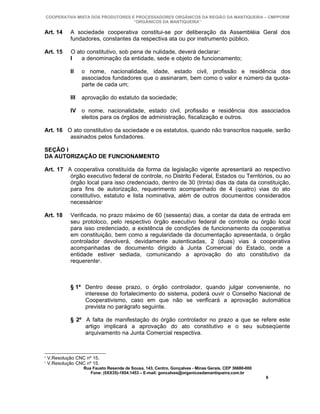 COOPERATIVA MISTA DOS PRODUTORES E PROCESSADORES ORGÂNICOS DA REGIÃO DA MANTIQUEIRA – CMPPORM
                                   “ORGÂNICOS DA MANTIQUEIRA”

Art. 14      A sociedade cooperativa constitui-se por deliberação da Assembléia Geral dos
             fundadores, constantes da respectiva ata ou por instrumento público.

Art. 15      O ato constitutivo, sob pena de nulidade, deverá declarar:
             I   a denominação da entidade, sede e objeto de funcionamento;

             II    o nome, nacionalidade, idade, estado civil, profissão e residência dos
                   associados fundadores que o assinaram, bem como o valor e número da quota-
                   parte de cada um;

             III   aprovação do estatuto da sociedade;

             IV o nome, nacionalidade, estado civil, profissão e residência dos associados
                eleitos para os órgãos de administração, fiscalização e outros.

Art. 16 O ato constitutivo da sociedade e os estatutos, quando não transcritos naquele, serão
         assinados pelos fundadores.

SEÇÃO I
DA AUTORIZAÇÃO DE FUNCIONAMENTO

Art. 17 A cooperativa constituída da forma da legislação vigente apresentará ao respectivo
         órgão executivo federal de controle, no Distrito Federal, Estados ou Territórios, ou ao
         órgão local para isso credenciado, dentro de 30 (trinta) dias da data da constituição,
         para fins de autorização, requerimento acompanhado de 4 (quatro) vias do ato
         constitutivo, estatuto e lista nominativa, além de outros documentos considerados
         necessários4

Art. 18      Verificada, no prazo máximo de 60 (sessenta) dias, a contar da data de entrada em
             seu protoloco, pelo respectivo órgão executivo federal de controle ou órgão local
             para isso credenciado, a existência de condições de funcionamento da cooperativa
             em constituição, bem como a regularidade da documentação apresentada, o órgão
             controlador devolverá, devidamente autenticadas, 2 (duas) vias à cooperativa
             acompanhadas de documento dirigido à Junta Comercial do Estado, onde a
             entidade estiver sediada, comunicando a aprovação do ato constitutivo da
             requerente5.



             § 1º Dentro desse prazo, o órgão controlador, quando julgar conveniente, no
                  interesse do fortalecimento do sistema, poderá ouvir o Conselho Nacional de
                  Cooperativismo, caso em que não se verificará a aprovação automática
                  prevista no parágrafo seguinte.

             § 2º A falta de manifestação do órgão controlador no prazo a que se refere este
                  artigo implicará a aprovação do ato constitutivo e o seu subseqüente
                  arquivamento na Junta Comercial respectiva.



4
    V.Resolução CNC nº 15.
5
    V.Resolução CNC nº 15.
                   Rua Fausto Resende de Sousa, 143, Centro, Gonçalves - Minas Gerais, CEP 36680-000
                      Fone: (0XX35)-1654.1453 – E-mail: goncalves@organicosdamantiqueira.com.br
                                                                                                       6
 