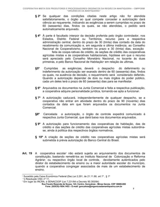 COOPERATIVA MISTA DOS PRODUTORES E PROCESSADORES ORGÂNICOS DA REGIÃO DA MANTIQUEIRA – CMPPORM
                                   “ORGÂNICOS DA MANTIQUEIRA”

              § 3º Se qualquer das condições citadas neste artigo não for atendida
                   satisfatoriamente, o órgão ao qual compete conceder a autorização dará
                   ciência ao requerente, indicando as exigências a serem cumpridas no prazo de
                   60 (sessenta) dias, findos os quais, se não atendidas, o pedido será
                   automaticamente arquivado.

              § 4º À parte é facultado interpor da decisão proferida pelo órgão controlador, nos
                   Estados, Distrito Federal ou Territórios, recurso para a respectiva
                   administração central, dentro do prazo de 30 (trinta) dias contado da data do
                   recebimento da comunicação e, em segunda e última instância, ao Conselho
                   Nacional de Cooperativismo, também no prazo e 30 (trinta) dias, exceção
                          feita às coope-rativas de crédito, às seções de crédito das cooperativas
                   agrícolas mistas e às cooperativas habitacionais, hipótese em que o recurso
                   será apreciado pelo Conselho Monetário Nacional, no tocante às duas
                   primeiras, e pelo Banco Nacional de Habitação6 em relação às ultimas.

              §5º     Cumpridas     as exigências, deverá     o despacho      do deferimento ou
                     indeferimento da autorização ser exarado dentro de 60 (sessenta) dias, findos
                     os quais, na ausência de decisão, o requerimento será considerado deferido.
                     Quando a autorização depender de dois ou mais órgãos do poder público,
                     cada um deles terá o prazo de 60 (sessenta) dias para se manifestar.

              § 6º Arquivados os documentos na Junta Comercial e feita a respectiva publicação,
                   a cooperativa adquire personalidade jurídica, tornando-se apta a funcionar.

              § 7º A autorização caducará, independentemente de qualquer despacho, se a
                   cooperativa não entrar em atividade dentro do prazo de 90 (noventa) dias
                   contados da data em que foram arquivados os documentos na Junta
                   Comercial.

              §8º     Cancelada a autorização, o órgão de controle expedirá comunicado à
                     respectiva Junta Comercial, que dará baixa nos documentos arquivados.

              § 9º A autorização para funcionamento das cooperativas de habitação, das de
                   crédito e das seções de crédito das cooperativas agrícolas mistas subordina-
                   se, ainda à política dos respectivos órgãos normativos.

              § 10º A criação de seções de crédito nas cooperativas agrícolas mistas será
                   submetida à prévia autorização do Banco Central do Brasil.



Art. 19       A cooperativa escolar7 não estará sujeita ao arquivamento dos documentos de
              constituição, bastando remetê-los ao Instituto Nacional de Colonização e Reforma
              Agrária8, ou respectivo órgão local de controle, devidamente autenticados pelo
              diretor do estabelecimento de ensino ou a maior autoridade escolar do município,
              quando a cooperativa congregar associados de mais de um estabelecimento de
              ensino.
6
    Sucedido pela Caixa Econômica Federal (Dec.Lei 2.291, de 21.11.86, art.1º , § 1º
7
    V.Resolução CNC nº 11.
8
    Em lugar do INCRA, à SENACOOP (Lei 7.231/84 e Decreto 90.393/84)
                    Rua Fausto Resende de Sousa, 143, Centro, Gonçalves - Minas Gerais, CEP 36680-000
                       Fone: (0XX35)-1654.1453 – E-mail: goncalves@organicosdamantiqueira.com.br
                                                                                                        7
 