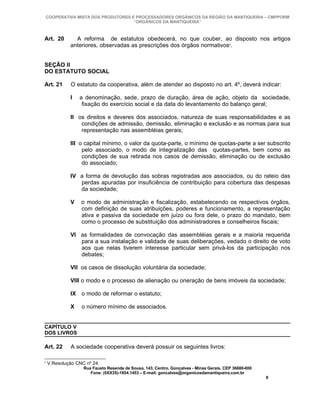 COOPERATIVA MISTA DOS PRODUTORES E PROCESSADORES ORGÂNICOS DA REGIÃO DA MANTIQUEIRA – CMPPORM
                                   “ORGÂNICOS DA MANTIQUEIRA”



Art. 20        A reforma de estatutos obedecerá, no que couber, ao disposto nos artigos
             anteriores, observadas as prescrições dos órgãos normativos9.


SEÇÃO II
DO ESTATUTO SOCIAL

Art. 21      O estatuto da cooperativa, além de atender ao disposto no art. 4º, deverá indicar:

             I   a denominação, sede, prazo de duração, área de ação, objeto da sociedade,
                  fixação do exercício social e da data do levantamento do balanço geral;

             II os direitos e deveres dos associados, natureza de suas responsabilidades e as
                 condições de admissão, demissão, eliminação e exclusão e as normas para sua
                 representação nas assembléias gerais;

             III o capital mínimo, o valor da quota-parte, o mínimo de quotas-parte a ser subscrito
                  pelo associado, o modo de integralização das quotas-partes, bem como as
                  condições de sua retirada nos casos de demissão, eliminação ou de exclusão
                  do associado;

             IV a forma de devolução das sobras registradas aos associados, ou do rateio das
                perdas apuradas por insuficiência de contribuição para cobertura das despesas
                da sociedade;

             V    o modo de administração e fiscalização, estabelecendo os respectivos órgãos,
                  com definição de suas atribuições, poderes e funcionamento, a representação
                  ativa e passiva da sociedade em juízo ou fora dele, o prazo do mandato, bem
                  como o processo de substituição dos administradores e conselheiros fiscais;

             VI as formalidades de convocação das assembléias gerais e a maioria requerida
                para a sua instalação e validade de suas deliberações, vedado o direito de voto
                aos que nelas tiverem interesse particular sem privá-los da participação nos
                debates;

             VII os casos de dissolução voluntária da sociedade;

             VIII o modo e o processo de alienação ou oneração de bens imóveis da sociedade;

             IX o modo de reformar o estatuto;

             X    o número mínimo de associados.


CAPÍTULO V
DOS LIVROS

Art. 22      A sociedade cooperativa deverá possuir os seguintes livros:

9
    V.Resolução CNC nº 24.
                   Rua Fausto Resende de Sousa, 143, Centro, Gonçalves - Minas Gerais, CEP 36680-000
                      Fone: (0XX35)-1654.1453 – E-mail: goncalves@organicosdamantiqueira.com.br
                                                                                                       8
 