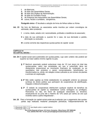COOPERATIVA MISTA DOS PRODUTORES E PROCESSADORES ORGÂNICOS DA REGIÃO DA MANTIQUEIRA – CMPPORM
                                   “ORGÂNICOS DA MANTIQUEIRA”

               I      de Matrícula;
               II     de Atas das Assembléias Gerais;
               III    de Atas dos Órgãos de Administração;
               IV     de Atas do Conselho Fiscal;
               V      de Presença dos Associados nas Assembléias Gerais;
               VI     outros, fiscais e contábeis, obrigatórios.

               Parágrafo único - É facultada a adoção de livros de folhas soltas ou fichas.

Art. 23        No livro de Matrícula, os associados serão inscritos por ordem cronológica de
               admissão, dele constando:

               I     o nome, idade, estado civil, nacionalidade, profissão e residência do associado;

               II a data de sua admissão e, quando for o caso, de sua demissão a pedido,
                   eliminação ou exclusão;

               III a conta corrente das respectivas quotas-partes do capital social.



CAPÍTULO VI
DO CAPITAL SOCIAL10

Art. 24 O capital social será subdividido em quotas-partes, cujo valor unitário não poderá ser
        superior ao maior salário mínimo vigente no pais.


               § 1º Nenhum associado poderá subscrever mais de 1/3 (um terço) do total das
                    quotas-partes, salvo nas sociedades em que a subscrição deva ser
                    diretamente proporcional ao movimento financeiro do cooperado ou ao
                    quantitativo dos produtos a serem comercializados, beneficiados ou
                    transformados ou, ainda, em relação à área cultivada ou ao número de plantas
                    e animais em exploração.


               § 2º Não estão sujeitas ao limite estabelecido no parágrafo anterior as pessoas
                    jurídicas de direito público que participem de cooperativas de eletrificação,
                    irrigação e telecomunicações.

               § 3º      É vedado às cooperativas distribuírem qualquer espécie de benefício às
                       quotas-partes do capital ou estabelecer outras vantagens ou privilégios,
                       financeiros ou não, em favor de quaisquer associados ou terceiros,
                       excetuando-se os juros até o máximo de 12% (doze por cento) ao ano que
                       incidirão sobre a parte integralizada 11.

Art. 25       Para a formação do capital social poder-se-á estipular que o pagamento das quotas-
               partes seja realizado mediante prestações periódicas, independentemente de

10
     V.Resolução CNC nº 10, que dispõe sobre o capital rotativo.
11
     V.Resolução CNC nº 18.
                      Rua Fausto Resende de Sousa, 143, Centro, Gonçalves - Minas Gerais, CEP 36680-000
                         Fone: (0XX35)-1654.1453 – E-mail: goncalves@organicosdamantiqueira.com.br
                                                                                                          9
 