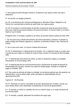 Lei Estadual nº 5.810, de 24 de Janeiro de 1994
Escrito por Assessoria de Comunicação - ASCOM
II - para órgãos da administração indireta ou fundacional cujo regime jurídico não seja o
estatutário;
III - do servidor em estágio probatório.
Art. 48. A transferência dos membros da Magistratura, Ministério Público, Magistério e da
Polícia Civil, será definida no âmbito de cada Poder, por regime próprio.
Art. 49. A remoção é a movimentação do servidor ocupante de cargo de provimento efetivo,
para outro cargo de igual denominação e forma de provimento, no mesmo Poder e no mesmo
órgão em que é lotado.
Parágrafo único. A remoção, a pedido ou ex-officio, do servidor estável, poderá ser feita: (NR)
I - de uma para outra unidade administrativa da mesma Secretaria, Autarquia, Fundação ou
órgão análogo dos Poderes Legislativo e Judiciário, do Ministério Público e dos Tribunais de
Contas.
II - de um para outro setor, na mesma unidade administrativa.
Art. 50. A redistribuição é o deslocamento do servidor, com o respectivo cargo ou função, para
o quadro de outro órgão ou entidade do mesmo Poder, sempre no interesse da Administração.
(NR)
§ 1° A redistribuição será sempre ex-officio, ouvidos os respectivos órgãos ou entidades
interessados na movimentação. (NR)
§ 2° A redistribuição dar-se-á exclusivamente para o ajustamento do quadro de pessoal às
necessidades dos serviços, inclusive nos casos de reorganização, extinção ou criação de
órgão ou entidade. (NR)
§ 3° Nos casos de extinção de órgão ou entidade, os servidores estáveis que não puderam ser
redistribuídos, na forma deste artigo, serão colocados em disponibilidade até seu
aproveitamento.(NR)
Capítulo VI - Da Reversão
Art. 51. Reversão é o retorno à atividade de servidor aposentado por invalidez, quando, por
junta médica oficial, forem declarados insubsistentes os motivos da aposentadoria.
§ 1° A reversão, ex-officio ou a pedido, dar-se-á no mesmo cargo ou no cargo resultante de
sua transformação.
§ 2° A reversão, a pedido, dependerá da existência de cargo vago.
10 / 52
 