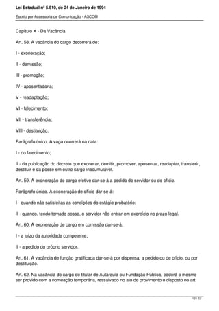 Lei Estadual nº 5.810, de 24 de Janeiro de 1994
Escrito por Assessoria de Comunicação - ASCOM
Capítulo X - Da Vacância
Art. 58. A vacância do cargo decorrerá de:
I - exoneração;
II - demissão;
III - promoção;
IV - aposentadoria;
V - readaptação;
VI - falecimento;
VII - transferência;
VIII - destituição.
Parágrafo único. A vaga ocorrerá na data:
I - do falecimento;
II - da publicação do decreto que exonerar, demitir, promover, aposentar, readaptar, transferir,
destituir e da posse em outro cargo inacumulável.
Art. 59. A exoneração de cargo efetivo dar-se-á a pedido do servidor ou de ofício.
Parágrafo único. A exoneração de ofício dar-se-á:
I - quando não satisfeitas as condições do estágio probatório;
II - quando, tendo tomado posse, o servidor não entrar em exercício no prazo legal.
Art. 60. A exoneração de cargo em comissão dar-se-á:
I - a juízo da autoridade competente;
II - a pedido do próprio servidor.
Art. 61. A vacância de função gratificada dar-se-á por dispensa, a pedido ou de ofício, ou por
destituição.
Art. 62. Na vacância do cargo de titular de Autarquia ou Fundação Pública, poderá o mesmo
ser provido com a nomeação temporária, ressalvado no ato de provimento o disposto no art.
12 / 52
 