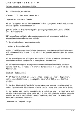 Lei Estadual nº 5.810, de 24 de Janeiro de 1994
Escrito por Assessoria de Comunicação - ASCOM
92, XX da Constituição do Estado.
TÍTULO III - DOS DIREITOS E VANTAGENS
Capítulo I - Da Duração do Trabalho
Art. 63. A duração da jornada diária de trabalho será de 6 (seis) horas ininterruptas, salvo as
jornadas especiais estabelecidas em lei.
§ 1° Nas atividades de atendimento público que exijam jornada superior, serão adotados
turnos de revezamento.
§ 2° A duração normal da jornada, em caso de comprovada necessidade, poderá ser
antecipada ou prorrogada pela administração.
Art. 64. A freqüência será apurada diariamente:
I - pelo ponto de entrada e saída;
II - pela forma determinada quanto aos servidores cujas atividades sejam permanentemente
exercidas externamente, ou que, por sua natureza, não possam ser mensuradas por unidade
de tempo.
Art. 65. Na antecipação ou prorrogação da duração da jornada de trabalho, será também
remunerado o trabalho suplementar, na forma prevista neste Estatuto.
Art. 66. O servidor ocupante de cargo comissionado, independentemente de jornada de
trabalho, atenderá às convocações decorrentes da necessidade do serviço de interesse da
Administração.
Capítulo II - Da Estabilidade
Art. 67. O servidor habilitado em concurso público e empossado em cargo de provimento
efetivo, adquirirá estabilidade no serviço público ao completar 2 (dois) anos de efetivo
exercício.
Art. 68. O servidor estável só perderá o cargo em virtude de sentença judicial transitada em
julgado, ou de processo administrativo disciplinar no qual lhe seja assegurada ampla defesa.
Art. 69. É vedada a exoneração, a suspensão ou a demissão de servidor sindicalizado, a partir
do registro da candidatura a cargo de direção ou representação sindical e, se eleito, ainda que
suplente, até um ano após o final do mandato, salvo se cometer falta grave, devidamente
apurada em processo administrativo.
Capítulo III - Do Tempo de Serviço
13 / 52
 