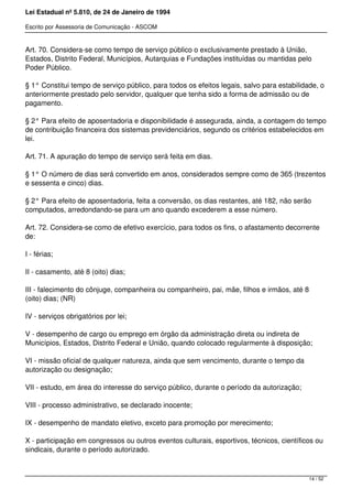 Lei Estadual nº 5.810, de 24 de Janeiro de 1994
Escrito por Assessoria de Comunicação - ASCOM
Art. 70. Considera-se como tempo de serviço público o exclusivamente prestado à União,
Estados, Distrito Federal, Municípios, Autarquias e Fundações instituídas ou mantidas pelo
Poder Público.
§ 1° Constitui tempo de serviço público, para todos os efeitos legais, salvo para estabilidade, o
anteriormente prestado pelo servidor, qualquer que tenha sido a forma de admissão ou de
pagamento.
§ 2° Para efeito de aposentadoria e disponibilidade é assegurada, ainda, a contagem do tempo
de contribuição financeira dos sistemas previdenciários, segundo os critérios estabelecidos em
lei.
Art. 71. A apuração do tempo de serviço será feita em dias.
§ 1° O número de dias será convertido em anos, considerados sempre como de 365 (trezentos
e sessenta e cinco) dias.
§ 2° Para efeito de aposentadoria, feita a conversão, os dias restantes, até 182, não serão
computados, arredondando-se para um ano quando excederem a esse número.
Art. 72. Considera-se como de efetivo exercício, para todos os fins, o afastamento decorrente
de:
I - férias;
II - casamento, até 8 (oito) dias;
III - falecimento do cônjuge, companheira ou companheiro, pai, mãe, filhos e irmãos, até 8
(oito) dias; (NR)
IV - serviços obrigatórios por lei;
V - desempenho de cargo ou emprego em órgão da administração direta ou indireta de
Municípios, Estados, Distrito Federal e União, quando colocado regularmente à disposição;
VI - missão oficial de qualquer natureza, ainda que sem vencimento, durante o tempo da
autorização ou designação;
VII - estudo, em área do interesse do serviço público, durante o período da autorização;
VIII - processo administrativo, se declarado inocente;
IX - desempenho de mandato eletivo, exceto para promoção por merecimento;
X - participação em congressos ou outros eventos culturais, esportivos, técnicos, científicos ou
sindicais, durante o período autorizado.
14 / 52
 