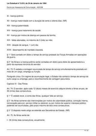 Lei Estadual nº 5.810, de 24 de Janeiro de 1994
Escrito por Assessoria de Comunicação - ASCOM
XI - licença-prêmio;
XII - licença maternidade com a duração de cento e oitenta dias; (NR)
XIII - licença-paternidade;
XIV - licença para tratamento de saúde;
XV - licença por motivo de doença em pessoa da família;
XVI - faltas abonadas, no máximo de 3 (três) ao mês;
XVII - doação de sangue, 1 (um) dia;
XVIII - desempenho de mandato classista.
§ 1° Será contado em dobro o tempo de serviço prestado às Forças Armadas em operações
de guerra.
§ 2° As férias e a licença-prêmio serão contadas em dobro para efeito de aposentadoria a
partir da expressa renúncia do servidor.
Art. 73. É vedada a contagem acumulada de tempo de serviço simultaneamente prestado em
mais de um cargo, emprego ou função.
Parágrafo único. Em regime de acumulação legal, o Estado não contará o tempo de serviço do
outro cargo ou emprego, para o reconhecimento de vantagem pecuniária.
Capítulo IV - Das Férias
Art. 74. O servidor, após cada 12 (doze) meses de exercício adquire direito a férias anuais, de
30 (trinta) dias consecutivos.
§ 1° É vedado levar, à conta das férias, qualquer falta ao serviço.
§ 2° As férias somente são interrompidas por motivo de calamidade pública, comoção interna,
convocação para júri, serviço militar ou eleitoral, ou por motivo de superior interesse público;
podendo ser acumuladas, pelo prazo máximo de dois anos consecutivos.
§ 3° O disposto neste artigo se estende aos Secretários de Estado. (NR)
Art. 75. As férias serão de:
I - 30 (trinta) dias consecutivos, anualmente;
15 / 52
 