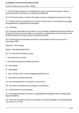 Lei Estadual nº 5.810, de 24 de Janeiro de 1994
Escrito por Assessoria de Comunicação - ASCOM
II - 20 (vinte) dias consecutivos, semestralmente, para os servidores que operem, direta e
permanentemente, com Raios X ou substâncias radioativas.
Art. 76. Durante as férias, o servidor terá direito a todas as vantagens do exercício do cargo.
§ 1° As férias serão remuneradas com um terço a mais do que a remuneração normal, pagas
antecipadamente, independente de solicitação.
§ 2° (VETADO)
§ 3º O servidor exonerado do cargo efetivo, ou em comissão, perceberá indenização relativa ao
período das férias a que tiver direito e ao incompleto, na proporção de um doze avos por mês
de efetivo exercício, ou fração superior a quatorze dias.(NR)
§ 4º A indenização será calculada com base na remuneração do mês em que ocorrer a
exoneração. (NR)
Capítulo V - Das Licenças
Seção I - Das Disposições Gerais
Art. 77. O servidor terá direito à licença:
I - para tratamento de saúde;
II - por motivo de doença em pessoa da família;
III - maternidade;
IV - paternidade;
V - para o serviço militar e outras obrigações previstas em lei;
VI - para tratar de interesse particular;
VII - para atividade política ou classista, na forma da lei;
VIII - por motivo de afastamento do cônjuge ou companheiro;
IX - a título de prêmio por assiduidade.
§ 1° As licenças previstas nos incisos I e II dependerão de inspeção médica, realizada pelo
órgão competente.
§ 2° Ao servidor ocupante de cargo em comissão não serão concedidas as licenças previstas
nos incisos VI, VII e VIII.
16 / 52
 