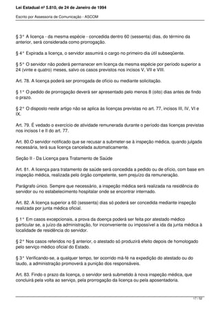 Lei Estadual nº 5.810, de 24 de Janeiro de 1994
Escrito por Assessoria de Comunicação - ASCOM
§ 3° A licença - da mesma espécie - concedida dentro 60 (sessenta) dias, do término da
anterior, será considerada como prorrogação.
§ 4° Expirada a licença, o servidor assumirá o cargo no primeiro dia útil subseqüente.
§ 5° O servidor não poderá permanecer em licença da mesma espécie por período superior a
24 (vinte e quatro) meses, salvo os casos previstos nos incisos V, VII e VIII.
Art. 78. A licença poderá ser prorrogada de ofício ou mediante solicitação.
§ 1° O pedido de prorrogação deverá ser apresentado pelo menos 8 (oito) dias antes de findo
o prazo.
§ 2° O disposto neste artigo não se aplica às licenças previstas no art. 77, incisos III, IV, VI e
IX.
Art. 79. É vedado o exercício de atividade remunerada durante o período das licenças previstas
nos incisos I e II do art. 77.
Art. 80.O servidor notificado que se recusar a submeter-se à inspeção médica, quando julgada
necessária, terá sua licença cancelada automaticamente.
Seção II - Da Licença para Tratamento de Saúde
Art. 81. A licença para tratamento de saúde será concedida a pedido ou de ofício, com base em
inspeção médica, realizada pelo órgão competente, sem prejuízo da remuneração.
Parágrafo único. Sempre que necessário, a inspeção médica será realizada na residência do
servidor ou no estabelecimento hospitalar onde se encontrar internado.
Art. 82. A licença superior a 60 (sessenta) dias só poderá ser concedida mediante inspeção
realizada por junta médica oficial.
§ 1° Em casos excepcionais, a prova da doença poderá ser feita por atestado médico
particular se, a juízo da administração, for inconveniente ou impossível a ida da junta médica à
localidade de residência do servidor.
§ 2° Nos casos referidos no § anterior, o atestado só produzirá efeito depois de homologado
pelo serviço médico oficial do Estado.
§ 3° Verificando-se, a qualquer tempo, ter ocorrido má-fé na expedição do atestado ou do
laudo, a administração promoverá a punição dos responsáveis.
Art. 83. Findo o prazo da licença, o servidor será submetido à nova inspeção médica, que
concluirá pela volta ao serviço, pela prorrogação da licença ou pela aposentadoria.
17 / 52
 