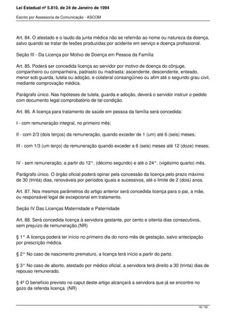 Lei Estadual nº 5.810, de 24 de Janeiro de 1994
Escrito por Assessoria de Comunicação - ASCOM
Art. 84. O atestado e o laudo da junta médica não se referirão ao nome ou natureza da doença,
salvo quando se tratar de lesões produzidas por acidente em serviço e doença profissional.
Seção III - Da Licença por Motivo de Doença em Pessoa da Família
Art. 85. Poderá ser concedida licença ao servidor por motivo de doença do cônjuge,
companheiro ou companheira, padrasto ou madrasta; ascendente, descendente, enteado,
menor sob guarda, tutela ou adoção, e colateral consangüíneo ou afim até o segundo grau civil,
mediante comprovação médica.
Parágrafo único. Nas hipóteses de tutela, guarda e adoção, deverá o servidor instruir o pedido
com documento legal comprobatório de tal condição.
Art. 86. A licença para tratamento de saúde em pessoa da família será concedida:
I - com remuneração integral, no primeiro mês;
II - com 2/3 (dois terços) da remuneração, quando exceder de 1 (um) até 6 (seis) meses;
III - com 1/3 (um terço) da remuneração quando exceder a 6 (seis) meses até 12 (doze) meses;
IV - sem remuneração, a partir do 12°. (décimo segundo) e até o 24°. (vigésimo quarto) mês.
Parágrafo único. O órgão oficial poderá opinar pela concessão da licença pelo prazo máximo
de 30 (trinta) dias, renováveis por períodos iguais e sucessivos, até o limite de 2 (dois) anos.
Art. 87. Nos mesmos parâmetros do artigo anterior será concedida licença para o pai, a mãe,
ou responsável legal de excepcional em tratamento.
Seção IV Das Licenças Maternidade e Paternidade
Art. 88. Será concedida licença à servidora gestante, por cento e oitenta dias consecutivos,
sem prejuízo de remuneração.(NR)
§ 1° A licença poderá ter início no primeiro dia do nono mês de gestação, salvo antecipação
por prescrição médica.
§ 2° No caso de nascimento prematuro, a licença terá início a partir do parto.
§ 3° No caso de aborto, atestado por médico oficial, a servidora terá direito a 30 (trinta) dias de
repouso remunerado.
§ 4º O benefício previsto no caput deste artigo alcançará a servidora que já se encontre no
gozo da referida licença. (NR)
18 / 52
 