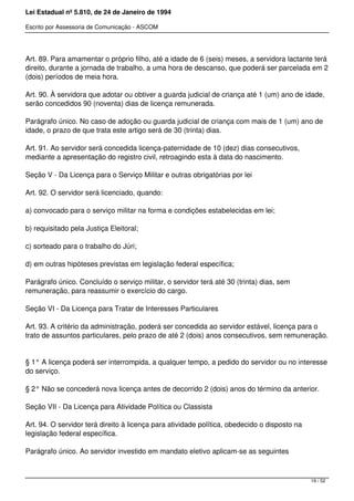 Lei Estadual nº 5.810, de 24 de Janeiro de 1994
Escrito por Assessoria de Comunicação - ASCOM
Art. 89. Para amamentar o próprio filho, até a idade de 6 (seis) meses, a servidora lactante terá
direito, durante a jornada de trabalho, a uma hora de descanso, que poderá ser parcelada em 2
(dois) períodos de meia hora.
Art. 90. À servidora que adotar ou obtiver a guarda judicial de criança até 1 (um) ano de idade,
serão concedidos 90 (noventa) dias de licença remunerada.
Parágrafo único. No caso de adoção ou guarda judicial de criança com mais de 1 (um) ano de
idade, o prazo de que trata este artigo será de 30 (trinta) dias.
Art. 91. Ao servidor será concedida licença-paternidade de 10 (dez) dias consecutivos,
mediante a apresentação do registro civil, retroagindo esta à data do nascimento.
Seção V - Da Licença para o Serviço Militar e outras obrigatórias por lei
Art. 92. O servidor será licenciado, quando:
a) convocado para o serviço militar na forma e condições estabelecidas em lei;
b) requisitado pela Justiça Eleitoral;
c) sorteado para o trabalho do Júri;
d) em outras hipóteses previstas em legislação federal específica;
Parágrafo único. Concluído o serviço militar, o servidor terá até 30 (trinta) dias, sem
remuneração, para reassumir o exercício do cargo.
Seção VI - Da Licença para Tratar de Interesses Particulares
Art. 93. A critério da administração, poderá ser concedida ao servidor estável, licença para o
trato de assuntos particulares, pelo prazo de até 2 (dois) anos consecutivos, sem remuneração.
§ 1° A licença poderá ser interrompida, a qualquer tempo, a pedido do servidor ou no interesse
do serviço.
§ 2° Não se concederá nova licença antes de decorrido 2 (dois) anos do término da anterior.
Seção VII - Da Licença para Atividade Política ou Classista
Art. 94. O servidor terá direito à licença para atividade política, obedecido o disposto na
legislação federal específica.
Parágrafo único. Ao servidor investido em mandato eletivo aplicam-se as seguintes
19 / 52
 