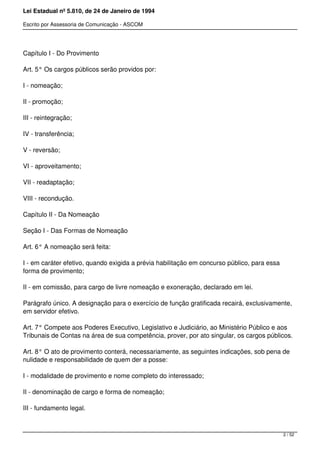 Lei Estadual nº 5.810, de 24 de Janeiro de 1994
Escrito por Assessoria de Comunicação - ASCOM
Capítulo I - Do Provimento
Art. 5° Os cargos públicos serão providos por:
I - nomeação;
II - promoção;
III - reintegração;
IV - transferência;
V - reversão;
VI - aproveitamento;
VII - readaptação;
VIII - recondução.
Capítulo II - Da Nomeação
Seção I - Das Formas de Nomeação
Art. 6° A nomeação será feita:
I - em caráter efetivo, quando exigida a prévia habilitação em concurso público, para essa
forma de provimento;
II - em comissão, para cargo de livre nomeação e exoneração, declarado em lei.
Parágrafo único. A designação para o exercício de função gratificada recairá, exclusivamente,
em servidor efetivo.
Art. 7° Compete aos Poderes Executivo, Legislativo e Judiciário, ao Ministério Público e aos
Tribunais de Contas na área de sua competência, prover, por ato singular, os cargos públicos.
Art. 8° O ato de provimento conterá, necessariamente, as seguintes indicações, sob pena de
nulidade e responsabilidade de quem der a posse:
I - modalidade de provimento e nome completo do interessado;
II - denominação de cargo e forma de nomeação;
III - fundamento legal.
2 / 52
 
