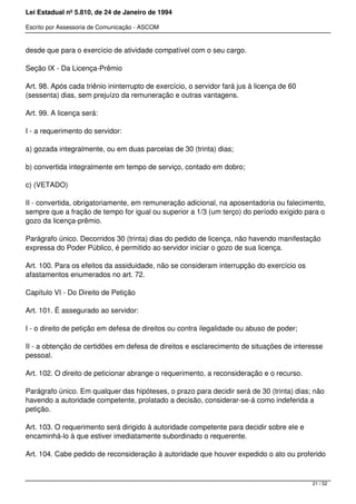 Lei Estadual nº 5.810, de 24 de Janeiro de 1994
Escrito por Assessoria de Comunicação - ASCOM
desde que para o exercício de atividade compatível com o seu cargo.
Seção IX - Da Licença-Prêmio
Art. 98. Após cada triênio ininterrupto de exercício, o servidor fará jus à licença de 60
(sessenta) dias, sem prejuízo da remuneração e outras vantagens.
Art. 99. A licença será:
I - a requerimento do servidor:
a) gozada integralmente, ou em duas parcelas de 30 (trinta) dias;
b) convertida integralmente em tempo de serviço, contado em dobro;
c) (VETADO)
II - convertida, obrigatoriamente, em remuneração adicional, na aposentadoria ou falecimento,
sempre que a fração de tempo for igual ou superior a 1/3 (um terço) do período exigido para o
gozo da licença-prêmio.
Parágrafo único. Decorridos 30 (trinta) dias do pedido de licença, não havendo manifestação
expressa do Poder Público, é permitido ao servidor iniciar o gozo de sua licença.
Art. 100. Para os efeitos da assiduidade, não se consideram interrupção do exercício os
afastamentos enumerados no art. 72.
Capítulo VI - Do Direito de Petição
Art. 101. É assegurado ao servidor:
I - o direito de petição em defesa de direitos ou contra ilegalidade ou abuso de poder;
II - a obtenção de certidões em defesa de direitos e esclarecimento de situações de interesse
pessoal.
Art. 102. O direito de peticionar abrange o requerimento, a reconsideração e o recurso.
Parágrafo único. Em qualquer das hipóteses, o prazo para decidir será de 30 (trinta) dias; não
havendo a autoridade competente, prolatado a decisão, considerar-se-á como indeferida a
petição.
Art. 103. O requerimento será dirigido à autoridade competente para decidir sobre ele e
encaminhá-lo à que estiver imediatamente subordinado o requerente.
Art. 104. Cabe pedido de reconsideração à autoridade que houver expedido o ato ou proferido
21 / 52
 