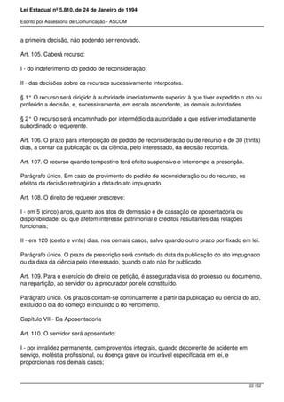 Lei Estadual nº 5.810, de 24 de Janeiro de 1994
Escrito por Assessoria de Comunicação - ASCOM
a primeira decisão, não podendo ser renovado.
Art. 105. Caberá recurso:
I - do indeferimento do pedido de reconsideração;
II - das decisões sobre os recursos sucessivamente interpostos.
§ 1° O recurso será dirigido à autoridade imediatamente superior à que tiver expedido o ato ou
proferido a decisão, e, sucessivamente, em escala ascendente, às demais autoridades.
§ 2° O recurso será encaminhado por intermédio da autoridade à que estiver imediatamente
subordinado o requerente.
Art. 106. O prazo para interposição de pedido de reconsideração ou de recurso é de 30 (trinta)
dias, a contar da publicação ou da ciência, pelo interessado, da decisão recorrida.
Art. 107. O recurso quando tempestivo terá efeito suspensivo e interrompe a prescrição.
Parágrafo único. Em caso de provimento do pedido de reconsideração ou do recurso, os
efeitos da decisão retroagirão à data do ato impugnado.
Art. 108. O direito de requerer prescreve:
I - em 5 (cinco) anos, quanto aos atos de demissão e de cassação de aposentadoria ou
disponibilidade, ou que afetem interesse patrimonial e créditos resultantes das relações
funcionais;
II - em 120 (cento e vinte) dias, nos demais casos, salvo quando outro prazo por fixado em lei.
Parágrafo único. O prazo de prescrição será contado da data da publicação do ato impugnado
ou da data da ciência pelo interessado, quando o ato não for publicado.
Art. 109. Para o exercício do direito de petição, é assegurada vista do processo ou documento,
na repartição, ao servidor ou a procurador por ele constituído.
Parágrafo único. Os prazos contam-se continuamente a partir da publicação ou ciência do ato,
excluído o dia do começo e incluindo o do vencimento.
Capítulo VII - Da Aposentadoria
Art. 110. O servidor será aposentado:
I - por invalidez permanente, com proventos integrais, quando decorrente de acidente em
serviço, moléstia profissional, ou doença grave ou incurável especificada em lei, e
proporcionais nos demais casos;
22 / 52
 