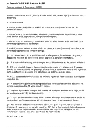 Lei Estadual nº 5.810, de 24 de Janeiro de 1994
Escrito por Assessoria de Comunicação - ASCOM
II - compulsoriamente, aos 70 (setenta) anos de idade, com proventos proporcionais ao tempo
de serviço;
III - voluntariamente:
a) aos 35 (trinta e cinco) anos de serviço, se homem, e aos 30 (trinta), se mulher, com
proventos integrais;
b) aos 30 (trinta) anos de efetivo exercício em funções do magistério, se professor, e aos 25
(vinte e cinco) anos, se professora, com proventos integrais;
c) aos 30 (trinta) anos de serviço, se homem, e aos 25 (vinte e cinco) anos, se mulher, com
proventos proporcionais a esse tempo;
d) aos 65 (sessenta e cinco) anos de idade, se homem, e aos 60 (sessenta), se mulher, com
proventos proporcionais ao tempo de serviço.
§ 1° No caso do exercício de atividades consideradas penosas, insalubres ou perigosas, o
disposto no inciso III, a e c obedecerá ao que dispuser lei complementar federal.
§ 2° A aposentadoria em cargos ou empregos temporários observará o disposto na lei federal.
Art. 111. A aposentadoria compulsória será automática e o servidor afastar-se-á do serviço
ativo no dia imediato àquele em que atingir a idade-limite, e o ato que a declarar terá vigência a
partir da data em que o servidor tiver completado 70 (setenta) anos de idade.
Art. 112. A aposentadoria voluntária ou por invalidez vigorará a partir da data da publicação do
respectivo ato.
§ 1° A aposentadoria por invalidez será precedida de licença para tratamento de saúde, por
período não excedente a 24 (vinte e quatro) meses.
§ 2° Expirado o período de licença e não estando em condições de reassumir o cargo, ou de
ser readaptado, o servidor será aposentado.
§ 3° O lapso de tempo compreendido entre o término da licença para tratamento de saúde e a
publicação do ato da aposentadoria será considerado como de prorrogação da licença.
§ 4° Nos casos de aposentadoria voluntária ao servidor que a requerer, fica assegurado o
direito de não comparecer ao trabalho a partir do 91°. (nonagésimo primeiro) dia subseqüente
ao do protocolo do requerimento da aposentadoria, sem prejuízo da percepção de sua
remuneração, caso não seja antes cientificado do indeferimento.
Art. 113. (VETADO)
23 / 52
 