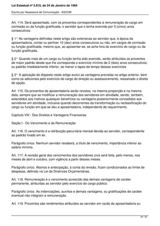 Lei Estadual nº 5.810, de 24 de Janeiro de 1994
Escrito por Assessoria de Comunicação - ASCOM
Art. 114. Será aposentado, com os proventos correspondentes à remuneração do cargo em
comissão ou da função gratificada, o servidor que o tenha exercido por 5 (cinco) anos
consecutivos.
§ 1° As vantagens definidas neste artigo são extensivas ao servidor que, à época da
aposentadoria, contar ou perfizer 10 (dez) anos consecutivos ou não, em cargos de comissão
ou função gratificada, mesmo que, ao aposentar-se, se ache fora do exercício do cargo ou da
função gratificada.
§ 2° Quando mais de um cargo ou função tenha sido exercido, serão atribuídos os proventos
de maior padrão desde que lhe corresponda o exercício mínimo de 2 (dois) anos consecutivos;
ou padrão imediatamente inferior, se menor o lapso de tempo desses exercícios
§ 3° A aplicação do disposto neste artigo exclui as vantagens previstas no artigo anterior, bem
como os adicionais pelo exercício de cargo de direção ou assessoramento, ressalvado o direito
de opção.
Art. 115. Os proventos da aposentadoria serão revistos, na mesma proporção e na mesma
data, sempre que se modificar a remuneração dos servidores em atividade, sendo, também,
estendidos aos inativos quaisquer benefícios ou vantagens posteriormente concedidos aos
servidores em atividade, inclusive quando decorrentes da transformação ou reclassificação do
cargo ou função em que se deu a aposentadoria, independente de requerimento.
Capítulo VIII - Dos Direitos e Vantagens Financeiras
Seção I - Do Vencimento e da Remuneração
Art. 116. O vencimento é a retribuição pecuniária mensal devida ao servidor, correspondente
ao padrão fixado em lei.
Parágrafo único. Nenhum servidor receberá, a título de vencimento, importância inferior ao
salário mínimo.
Art. 117. A revisão geral dos vencimentos dos servidores civis será feita, pelo menos, nos
meses de abril e outubro, com vigência a partir desses meses.
Parágrafo único. Abonos e antecipação, à conta da revisão, ficam condicionados ao limite de
despesas, definido na Lei de Diretrizes Orçamentárias.
Art. 118. Remuneração é o vencimento acrescido das demais vantagens de caráter
permanente, atribuídas ao servidor pelo exercício do cargo público.
Parágrafo único. As indenizações, auxílios e demais vantagens, ou gratificações de caráter
eventual não integram a remuneração.
Art. 119. Proventos são rendimentos atribuídos ao servidor em razão da aposentadoria ou
24 / 52
 