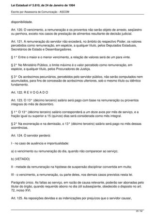 Lei Estadual nº 5.810, de 24 de Janeiro de 1994
Escrito por Assessoria de Comunicação - ASCOM
disponibilidade.
Art. 120. O vencimento, a remuneração e os proventos não serão objeto de arresto, seqüestro
ou penhora, exceto nos casos de prestação de alimentos resultante de decisão judicial.
Art. 121. A remuneração do servidor não excederá, no âmbito do respectivo Poder, os valores
percebidos como remuneração, em espécie, a qualquer título, pelos Deputados Estaduais,
Secretários de Estado e Desembargadores.
§ 1° Entre o maior e o menor vencimento, a relação de valores será de um para vinte.
§ 2° No Ministério Público, o limite máximo é o valor percebido como remuneração, em
espécie, a qualquer título, pelos Procuradores de Justiça.
§ 3° Os acréscimos pecuniários, percebidos pelo servidor público, não serão computados nem
acumulados, para fins de concessão de acréscimos ulteriores, sob o mesmo título ou idêntico
fundamento.
Art. 122. R E V O G A D O
Art. 123. O 13° (décimo terceiro) salário será pago com base na remuneração ou proventos
integrais do mês de dezembro.
§ 1° O 13° (décimo terceiro) salário corresponderá a um doze avos por mês de serviço, e a
fração igual ou superior a 15 (quinze) dias será considerada como mês integral.
§ 2° Na exoneração e na demissão, o 13° (décimo terceiro) salário será pago no mês dessas
ocorrências.
Art. 124. O servidor perderá:
I - no caso de ausência e impontualidade:
a) o vencimento ou remuneração do dia, quando não comparecer ao serviço;
b) (VETADO)
II - metade da remuneração na hipótese de suspensão disciplinar convertida em multa;
III - o vencimento, a remuneração, ou parte deles, nos demais casos previstos nesta lei.
Parágrafo único. As faltas ao serviço, em razão de causa relevante, poderão ser abonadas pelo
titular do órgão, quando requerido abono no dia útil subseqüente, obedecido o disposto no art.
72, inciso XVI.
Art. 125. As reposições devidas e as indenizações por prejuízos que o servidor causar,
25 / 52
 