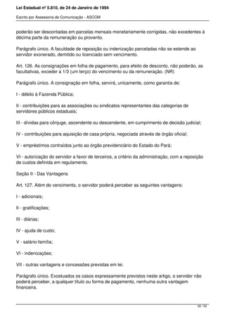 Lei Estadual nº 5.810, de 24 de Janeiro de 1994
Escrito por Assessoria de Comunicação - ASCOM
poderão ser descontadas em parcelas mensais monetariamente corrigidas, não excedentes à
décima parte da remuneração ou provento.
Parágrafo único. A faculdade de reposição ou indenização parceladas não se estende ao
servidor exonerado, demitido ou licenciado sem vencimento.
Art. 126. As consignações em folha de pagamento, para efeito de desconto, não poderão, as
facultativas, exceder a 1/3 (um terço) do vencimento ou da remuneração. (NR)
Parágrafo único. A consignação em folha, servirá, unicamente, como garantia de:
I - débito à Fazenda Pública;
II - contribuições para as associações ou sindicatos representantes das categorias de
servidores públicos estaduais;
III - dívidas para cônjuge, ascendente ou descendente, em cumprimento de decisão judicial;
IV - contribuições para aquisição de casa própria, negociada através de órgão oficial;
V - empréstimos contraídos junto ao órgão previdenciário do Estado do Pará;
VI - autorização do servidor a favor de terceiros, a critério da administração, com a reposição
de custos definida em regulamento.
Seção II - Das Vantagens
Art. 127. Além do vencimento, o servidor poderá perceber as seguintes vantagens:
I - adicionais;
II - gratificações;
III - diárias;
IV - ajuda de custo;
V - salário-família;
VI - indenizações;
VII - outras vantagens e concessões previstas em lei.
Parágrafo único. Excetuados os casos expressamente previstos neste artigo, o servidor não
poderá perceber, a qualquer título ou forma de pagamento, nenhuma outra vantagem
financeira.
26 / 52
 