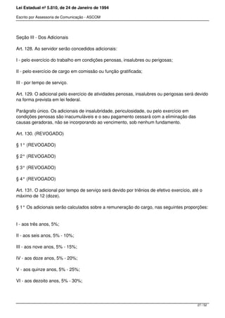 Lei Estadual nº 5.810, de 24 de Janeiro de 1994
Escrito por Assessoria de Comunicação - ASCOM
Seção III - Dos Adicionais
Art. 128. Ao servidor serão concedidos adicionais:
I - pelo exercício do trabalho em condições penosas, insalubres ou perigosas;
II - pelo exercício de cargo em comissão ou função gratificada;
III - por tempo de serviço.
Art. 129. O adicional pelo exercício de atividades penosas, insalubres ou perigosas será devido
na forma prevista em lei federal.
Parágrafo único. Os adicionais de insalubridade, periculosidade, ou pelo exercício em
condições penosas são inacumuláveis e o seu pagamento cessará com a eliminação das
causas geradoras, não se incorporando ao vencimento, sob nenhum fundamento.
Art. 130. (REVOGADO)
§ 1° (REVOGADO)
§ 2° (REVOGADO)
§ 3° (REVOGADO)
§ 4° (REVOGADO)
Art. 131. O adicional por tempo de serviço será devido por triênios de efetivo exercício, até o
máximo de 12 (doze).
§ 1° Os adicionais serão calculados sobre a remuneração do cargo, nas seguintes proporções:
I - aos três anos, 5%;
II - aos seis anos, 5% - 10%;
III - aos nove anos, 5% - 15%;
IV - aos doze anos, 5% - 20%;
V - aos quinze anos, 5% - 25%;
VI - aos dezoito anos, 5% - 30%;
27 / 52
 