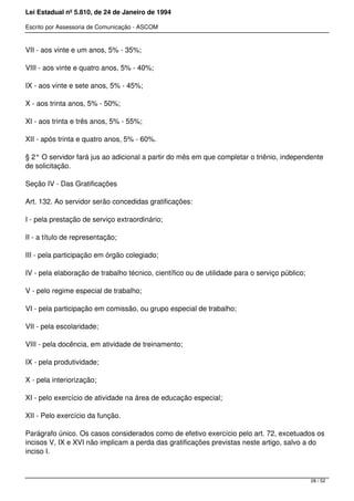 Lei Estadual nº 5.810, de 24 de Janeiro de 1994
Escrito por Assessoria de Comunicação - ASCOM
VII - aos vinte e um anos, 5% - 35%;
VIII - aos vinte e quatro anos, 5% - 40%;
IX - aos vinte e sete anos, 5% - 45%;
X - aos trinta anos, 5% - 50%;
XI - aos trinta e três anos, 5% - 55%;
XII - após trinta e quatro anos, 5% - 60%.
§ 2° O servidor fará jus ao adicional a partir do mês em que completar o triênio, independente
de solicitação.
Seção IV - Das Gratificações
Art. 132. Ao servidor serão concedidas gratificações:
I - pela prestação de serviço extraordinário;
II - a título de representação;
III - pela participação em órgão colegiado;
IV - pela elaboração de trabalho técnico, científico ou de utilidade para o serviço público;
V - pelo regime especial de trabalho;
VI - pela participação em comissão, ou grupo especial de trabalho;
VII - pela escolaridade;
VIII - pela docência, em atividade de treinamento;
IX - pela produtividade;
X - pela interiorização;
XI - pelo exercício de atividade na área de educação especial;
XII - Pelo exercício da função.
Parágrafo único. Os casos considerados como de efetivo exercício pelo art. 72, excetuados os
incisos V, IX e XVI não implicam a perda das gratificações previstas neste artigo, salvo a do
inciso I.
28 / 52
 