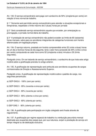 Lei Estadual nº 5.810, de 24 de Janeiro de 1994
Escrito por Assessoria de Comunicação - ASCOM
Art. 133. O serviço extraordinário será pago com acréscimo de 50% (cinqüenta por cento) em
relação à hora normal de trabalho.
§ 1° Somente será permitido serviço extraordinário para atender a situações excepcionais e
temporárias, respeitado o limite máximo de 2 (duas) horas por jornada
§ 2° Será considerado serviço extraordinário aquele que exceder, por antecipação ou
prorrogação, à jornada normal diária de trabalho.
§ 3° A prestação de serviço extraordinário não poderá exceder ao limite de 60 (sessenta)
horas mensais, salvo para os servidores integrantes de categorias funcionais com horário
diferenciados em legislação própria.
Art. 134. O serviço noturno, prestado em horário compreendido entre 22 (vinte e duas) horas
de um dia e 5(cinco) horas do dia seguinte, terá o valor-hora acrescido de 25% (vinte e cinco
por cento) computando-se cada hora como 52 (cinqüenta e dois) minutos e 30 (trinta
segundos).
Parágrafo único. Em se tratando de serviço extraordinário, o acréscimo de que trata este artigo
incidirá sobre a gratificação prevista no artigo anterior.
Art. 135. A gratificação de representação será atribuída aos servidores ocupantes de cargos
comissionados de Direção e Assessoramento Superior.
Parágrafo único. A gratificação de representação incidirá sobre o padrão do cargo, nos
seguintes percentuais:
a) GEP-DAS.6 - 100% (cem por cento);
b) GEP-DAS.5 - 95% (noventa e cinco por cento);
c) GEP-DAS.4 - 90% (noventa por cento);
d) GEP-DAS.3 - 85% (oitenta e cinco por cento);
e) GEP-DAS.2 - 80% (oitenta por cento);
f) GEP-DAS.1 - 80% (oitenta por cento).
Art. 136. A gratificação pela participação em órgão colegiado será fixada através de
regulamento.
Art. 137. A gratificação por regime especial de trabalho é a retribuição pecuniária mensal
destinada aos ocupantes dos cargos que, por sua natureza, exijam a prestação do serviço em
tempo integral ou de dedicação exclusiva.
29 / 52
 