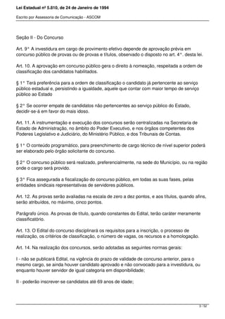 Lei Estadual nº 5.810, de 24 de Janeiro de 1994
Escrito por Assessoria de Comunicação - ASCOM
Seção II - Do Concurso
Art. 9° A investidura em cargo de provimento efetivo depende de aprovação prévia em
concurso público de provas ou de provas e títulos, observado o disposto no art. 4°. desta lei.
Art. 10. A aprovação em concurso público gera o direito à nomeação, respeitada a ordem de
classificação dos candidatos habilitados.
§ 1° Terá preferência para a ordem de classificação o candidato já pertencente ao serviço
público estadual e, persistindo a igualdade, aquele que contar com maior tempo de serviço
público ao Estado
§ 2° Se ocorrer empate de candidatos não pertencentes ao serviço público do Estado,
decidir-se-á em favor do mais idoso.
Art. 11. A instrumentação e execução dos concursos serão centralizadas na Secretaria de
Estado de Administração, no âmbito do Poder Executivo, e nos órgãos competentes dos
Poderes Legislativo e Judiciário, do Ministério Público, e dos Tribunais de Contas.
§ 1° O conteúdo programático, para preenchimento de cargo técnico de nível superior poderá
ser elaborado pelo órgão solicitante do concurso.
§ 2° O concurso público será realizado, preferencialmente, na sede do Município, ou na região
onde o cargo será provido.
§ 3° Fica assegurada a fiscalização do concurso público, em todas as suas fases, pelas
entidades sindicais representativas de servidores públicos.
Art. 12. As provas serão avaliadas na escala de zero a dez pontos, e aos títulos, quando afins,
serão atribuídos, no máximo, cinco pontos.
Parágrafo único. As provas de título, quando constantes do Edital, terão caráter meramente
classificatório.
Art. 13. O Edital do concurso disciplinará os requisitos para a inscrição, o processo de
realização, os critérios de classificação, o número de vagas, os recursos e a homologação.
Art. 14. Na realização dos concursos, serão adotadas as seguintes normas gerais:
I - não se publicará Edital, na vigência do prazo de validade de concurso anterior, para o
mesmo cargo, se ainda houver candidato aprovado e não convocado para a investidura, ou
enquanto houver servidor de igual categoria em disponibilidade;
II - poderão inscrever-se candidatos até 69 anos de idade;
3 / 52
 
