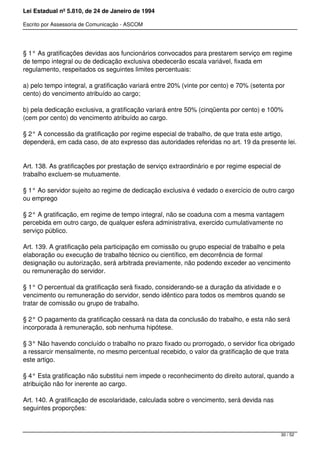 Lei Estadual nº 5.810, de 24 de Janeiro de 1994
Escrito por Assessoria de Comunicação - ASCOM
§ 1° As gratificações devidas aos funcionários convocados para prestarem serviço em regime
de tempo integral ou de dedicação exclusiva obedecerão escala variável, fixada em
regulamento, respeitados os seguintes limites percentuais:
a) pelo tempo integral, a gratificação variará entre 20% (vinte por cento) e 70% (setenta por
cento) do vencimento atribuído ao cargo;
b) pela dedicação exclusiva, a gratificação variará entre 50% (cinqüenta por cento) e 100%
(cem por cento) do vencimento atribuído ao cargo.
§ 2° A concessão da gratificação por regime especial de trabalho, de que trata este artigo,
dependerá, em cada caso, de ato expresso das autoridades referidas no art. 19 da presente lei.
Art. 138. As gratificações por prestação de serviço extraordinário e por regime especial de
trabalho excluem-se mutuamente.
§ 1° Ao servidor sujeito ao regime de dedicação exclusiva é vedado o exercício de outro cargo
ou emprego
§ 2° A gratificação, em regime de tempo integral, não se coaduna com a mesma vantagem
percebida em outro cargo, de qualquer esfera administrativa, exercido cumulativamente no
serviço público.
Art. 139. A gratificação pela participação em comissão ou grupo especial de trabalho e pela
elaboração ou execução de trabalho técnico ou científico, em decorrência de formal
designação ou autorização, será arbitrada previamente, não podendo exceder ao vencimento
ou remuneração do servidor.
§ 1° O percentual da gratificação será fixado, considerando-se a duração da atividade e o
vencimento ou remuneração do servidor, sendo idêntico para todos os membros quando se
tratar de comissão ou grupo de trabalho.
§ 2° O pagamento da gratificação cessará na data da conclusão do trabalho, e esta não será
incorporada à remuneração, sob nenhuma hipótese.
§ 3° Não havendo concluído o trabalho no prazo fixado ou prorrogado, o servidor fica obrigado
a ressarcir mensalmente, no mesmo percentual recebido, o valor da gratificação de que trata
este artigo.
§ 4° Esta gratificação não substitui nem impede o reconhecimento do direito autoral, quando a
atribuição não for inerente ao cargo.
Art. 140. A gratificação de escolaridade, calculada sobre o vencimento, será devida nas
seguintes proporções:
30 / 52
 