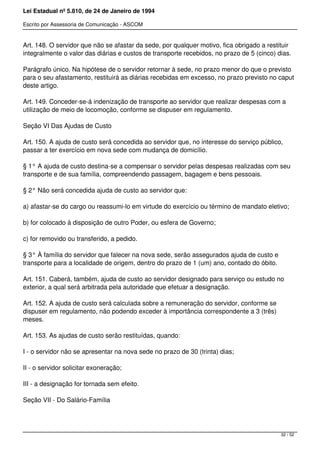 Lei Estadual nº 5.810, de 24 de Janeiro de 1994
Escrito por Assessoria de Comunicação - ASCOM
Art. 148. O servidor que não se afastar da sede, por qualquer motivo, fica obrigado a restituir
integralmente o valor das diárias e custos de transporte recebidos, no prazo de 5 (cinco) dias.
Parágrafo único. Na hipótese de o servidor retornar à sede, no prazo menor do que o previsto
para o seu afastamento, restituirá as diárias recebidas em excesso, no prazo previsto no caput
deste artigo.
Art. 149. Conceder-se-á indenização de transporte ao servidor que realizar despesas com a
utilização de meio de locomoção, conforme se dispuser em regulamento.
Seção VI Das Ajudas de Custo
Art. 150. A ajuda de custo será concedida ao servidor que, no interesse do serviço público,
passar a ter exercício em nova sede com mudança de domicílio.
§ 1° A ajuda de custo destina-se a compensar o servidor pelas despesas realizadas com seu
transporte e de sua família, compreendendo passagem, bagagem e bens pessoais.
§ 2° Não será concedida ajuda de custo ao servidor que:
a) afastar-se do cargo ou reassumi-lo em virtude do exercício ou término de mandato eletivo;
b) for colocado à disposição de outro Poder, ou esfera de Governo;
c) for removido ou transferido, a pedido.
§ 3° À família do servidor que falecer na nova sede, serão assegurados ajuda de custo e
transporte para a localidade de origem, dentro do prazo de 1 (um) ano, contado do óbito.
Art. 151. Caberá, também, ajuda de custo ao servidor designado para serviço ou estudo no
exterior, a qual será arbitrada pela autoridade que efetuar a designação.
Art. 152. A ajuda de custo será calculada sobre a remuneração do servidor, conforme se
dispuser em regulamento, não podendo exceder à importância correspondente a 3 (três)
meses.
Art. 153. As ajudas de custo serão restituídas, quando:
I - o servidor não se apresentar na nova sede no prazo de 30 (trinta) dias;
II - o servidor solicitar exoneração;
III - a designação for tornada sem efeito.
Seção VII - Do Salário-Família
32 / 52
 