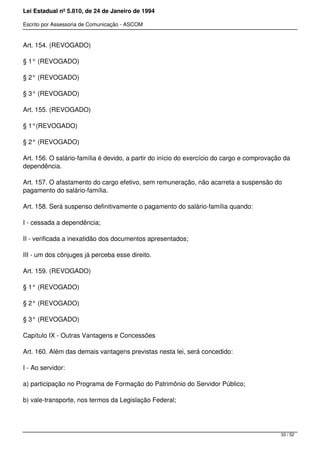 Lei Estadual nº 5.810, de 24 de Janeiro de 1994
Escrito por Assessoria de Comunicação - ASCOM
Art. 154. (REVOGADO)
§ 1° (REVOGADO)
§ 2° (REVOGADO)
§ 3° (REVOGADO)
Art. 155. (REVOGADO)
§ 1°(REVOGADO)
§ 2° (REVOGADO)
Art. 156. O salário-família é devido, a partir do início do exercício do cargo e comprovação da
dependência.
Art. 157. O afastamento do cargo efetivo, sem remuneração, não acarreta a suspensão do
pagamento do salário-família.
Art. 158. Será suspenso definitivamente o pagamento do salário-família quando:
I - cessada a dependência;
II - verificada a inexatidão dos documentos apresentados;
III - um dos cônjuges já perceba esse direito.
Art. 159. (REVOGADO)
§ 1° (REVOGADO)
§ 2° (REVOGADO)
§ 3° (REVOGADO)
Capítulo IX - Outras Vantagens e Concessões
Art. 160. Além das demais vantagens previstas nesta lei, será concedido:
I - Ao servidor:
a) participação no Programa de Formação do Patrimônio do Servidor Público;
b) vale-transporte, nos termos da Legislação Federal;
33 / 52
 