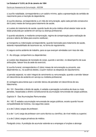 Lei Estadual nº 5.810, de 24 de Janeiro de 1994
Escrito por Assessoria de Comunicação - ASCOM
c) auxílio-natalidade, correspondente a um salário mínimo, após a apresentação da certidão de
nascimento para a inscrição do dependente;
d) auxílio-doença, correspondente a um mês de remuneração, após cada período consecutivo
de 6 (seis) meses de licença para tratamento de saúde;
e) custeio do tratamento de saúde, quando laudo de junta médica oficial atestar tratar-se de
lesão produzida por acidente em serviço ou doença profissional;
f) quando estudante, e mediante comprovação, regime de compensação para realização de
provas e abono de faltas para exame vestibular;
g) transporte ou indenização correspondente, quando licenciado para tratamento de saúde,
estando impossibilitado de locomover-se, na forma do regulamento;
h) seguro contra acidente de trabalho, para os que exerçam atividades com risco de vida.
II - Ao cônjuge, companheiro ou dependentes:
a) custeio das despesas de translado do corpo, quando o servidor, no desempenho de suas
atribuições, falecer fora da sede do exercício;
b) auxílio-funeral, correspondente a 2 (dois) meses de remuneração ou provento, aos
dependentes ou, na ausência destes, a quem realizar as despesas do sepultamento;
c) pensão especial, no valor integral do vencimento ou remuneração, quando o servidor falecer
em decorrência de acidente em serviço ou moléstia profissional;
d) vantagens pecuniárias que o servidor deixou de perceber em decorrência de seu
falecimento.
Art. 161. Garantido o direito de opção, é vedada a percepção cumulativa de duas ou mais
pensões, ressalvadas a diretriz constitucional da acumulação remunerada de cargos públicos.
Capítulo X - Das Acumulações Remuneradas
Art. 162. É vedada a acumulação remunerada de cargos públicos, exceto quando houver
compatibilidade de horários, nos seguintes casos:
a) a de 2 (dois) cargos de professor;
b) a de 1 (um) cargo de professor com outro técnico ou científico, de nível médio ou superior;
c) a de 2 (dois) cargos privativos de médico.
Parágrafo único. A proibição de acumular estende-se a empregos e funções e abrange
34 / 52
 