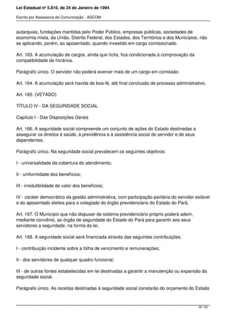 Lei Estadual nº 5.810, de 24 de Janeiro de 1994
Escrito por Assessoria de Comunicação - ASCOM
autarquias, fundações mantidas pelo Poder Público, empresas públicas, sociedades de
economia mista, da União, Distrito Federal, dos Estados, dos Territórios e dos Municípios, não
se aplicando, porém, ao aposentado, quando investido em cargo comissionado.
Art. 163. A acumulação de cargos, ainda que lícita, fica condicionada à comprovação da
compatibilidade de horários.
Parágrafo único. O servidor não poderá exercer mais de um cargo em comissão.
Art. 164. A acumulação será havida de boa-fé, até final conclusão de processo administrativo.
Art. 165. (VETADO)
TÍTULO IV - DA SEGURIDADE SOCIAL
Capítulo I - Das Disposições Gerais
Art. 166. A seguridade social compreende um conjunto de ações do Estado destinadas a
assegurar os direitos à saúde, à previdência e à assistência social do servidor e de seus
dependentes.
Parágrafo único. Na seguridade social prevalecem os seguintes objetivos:
I - universalidade da cobertura do atendimento;
II - uniformidade dos benefícios;
III - irredutibilidade do valor dos benefícios;
IV - caráter democrático da gestão administrativa, com participação paritária do servidor estável
e do aposentado eleitos para o colegiado do órgão previdenciário do Estado do Pará.
Art. 167. O Município que não dispuser de sistema previdenciário próprio poderá aderir,
mediante convênio, ao órgão de seguridade do Estado do Pará para garantir aos seus
servidores a seguridade, na forma da lei.
Art. 168. A seguridade social será financiada através das seguintes contribuições:
I - contribuição incidente sobre a folha de vencimento e remunerações;
II - dos servidores de qualquer quadro funcional;
III - de outras fontes estabelecidas em lei destinadas a garantir a manutenção ou expansão da
seguridade social.
Parágrafo único. As receitas destinadas à seguridade social constarão do orçamento do Estado
35 / 52
 