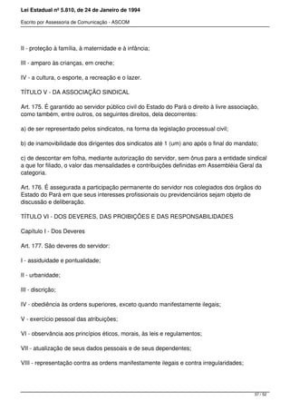 Lei Estadual nº 5.810, de 24 de Janeiro de 1994
Escrito por Assessoria de Comunicação - ASCOM
II - proteção à família, à maternidade e à infância;
III - amparo às crianças, em creche;
IV - a cultura, o esporte, a recreação e o lazer.
TÍTULO V - DA ASSOCIAÇÃO SINDICAL
Art. 175. É garantido ao servidor público civil do Estado do Pará o direito à livre associação,
como também, entre outros, os seguintes direitos, dela decorrentes:
a) de ser representado pelos sindicatos, na forma da legislação processual civil;
b) de inamovibilidade dos dirigentes dos sindicatos até 1 (um) ano após o final do mandato;
c) de descontar em folha, mediante autorização do servidor, sem ônus para a entidade sindical
a que for filiado, o valor das mensalidades e contribuições definidas em Assembléia Geral da
categoria.
Art. 176. É assegurada a participação permanente do servidor nos colegiados dos órgãos do
Estado do Pará em que seus interesses profissionais ou previdenciários sejam objeto de
discussão e deliberação.
TÍTULO VI - DOS DEVERES, DAS PROIBIÇÕES E DAS RESPONSABILIDADES
Capítulo I - Dos Deveres
Art. 177. São deveres do servidor:
I - assiduidade e pontualidade;
II - urbanidade;
III - discrição;
IV - obediência às ordens superiores, exceto quando manifestamente ilegais;
V - exercício pessoal das atribuições;
VI - observância aos princípios éticos, morais, às leis e regulamentos;
VII - atualização de seus dados pessoais e de seus dependentes;
VIII - representação contra as ordens manifestamente ilegais e contra irregularidades;
37 / 52
 