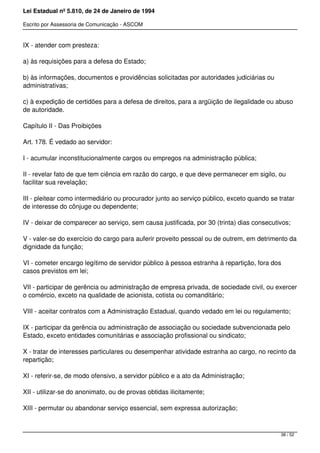 Lei Estadual nº 5.810, de 24 de Janeiro de 1994
Escrito por Assessoria de Comunicação - ASCOM
IX - atender com presteza:
a) às requisições para a defesa do Estado;
b) às informações, documentos e providências solicitadas por autoridades judiciárias ou
administrativas;
c) à expedição de certidões para a defesa de direitos, para a argüição de ilegalidade ou abuso
de autoridade.
Capítulo II - Das Proibições
Art. 178. É vedado ao servidor:
I - acumular inconstitucionalmente cargos ou empregos na administração pública;
II - revelar fato de que tem ciência em razão do cargo, e que deve permanecer em sigilo, ou
facilitar sua revelação;
III - pleitear como intermediário ou procurador junto ao serviço público, exceto quando se tratar
de interesse do cônjuge ou dependente;
IV - deixar de comparecer ao serviço, sem causa justificada, por 30 (trinta) dias consecutivos;
V - valer-se do exercício do cargo para auferir proveito pessoal ou de outrem, em detrimento da
dignidade da função;
VI - cometer encargo legítimo de servidor público à pessoa estranha à repartição, fora dos
casos previstos em lei;
VII - participar de gerência ou administração de empresa privada, de sociedade civil, ou exercer
o comércio, exceto na qualidade de acionista, cotista ou comanditário;
VIII - aceitar contratos com a Administração Estadual, quando vedado em lei ou regulamento;
IX - participar da gerência ou administração de associação ou sociedade subvencionada pelo
Estado, exceto entidades comunitárias e associação profissional ou sindicato;
X - tratar de interesses particulares ou desempenhar atividade estranha ao cargo, no recinto da
repartição;
XI - referir-se, de modo ofensivo, a servidor público e a ato da Administração;
XII - utilizar-se do anonimato, ou de provas obtidas ilicitamente;
XIII - permutar ou abandonar serviço essencial, sem expressa autorização;
38 / 52
 