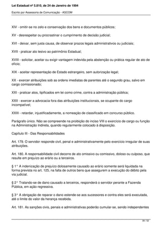 Lei Estadual nº 5.810, de 24 de Janeiro de 1994
Escrito por Assessoria de Comunicação - ASCOM
XIV - omitir-se no zelo e conservação dos bens e documentos públicos;
XV - desrespeitar ou procrastinar o cumprimento de decisão judicial;
XVI - deixar, sem justa causa, de observar prazos legais administrativos ou judiciais;
XVII - praticar ato lesivo ao patrimônio Estadual;
XVIII - solicitar, aceitar ou exigir vantagem indevida pela abstenção ou prática regular de ato de
ofício;
XIX - aceitar representação de Estado estrangeiro, sem autorização legal;
XX - exercer atribuições sob as ordens imediatas de parentes até o segundo grau, salvo em
cargo comissionado;
XXI - praticar atos, tipificados em lei como crime, contra a administração pública;
XXII - exercer a advocacia fora das atribuições institucionais, se ocupante do cargo
incompatível;
XXIII - retardar, injustificadamente, a nomeação de classificado em concurso público.
Parágrafo único. Não se compreende na proibição do inciso VIII o exercício de cargo ou função
na Administração Indireta, quando regularmente colocado à disposição.
Capítulo III - Das Responsabilidades
Art. 179. O servidor responde civil, penal e administrativamente pelo exercício irregular de suas
atribuições.
Art. 180. A responsabilidade civil decorre de ato omissivo ou comissivo, doloso ou culposo, que
resulte em prejuízo ao erário ou a terceiros.
§ 1° A indenização de prejuízo dolosamente causado ao erário somente será liquidada na
forma prevista no art. 125, na falta de outros bens que assegurem a execução do débito pela
via judicial.
§ 2° Tratando-se de dano causado a terceiros, responderá o servidor perante a Fazenda
Pública, em ação regressiva.
§ 3° A obrigação de reparar o dano estende-se aos sucessores e contra eles será executada,
até o limite do valor da herança recebida.
Art. 181. As sanções civis, penais e administrativas poderão cumular-se, sendo independentes
39 / 52
 