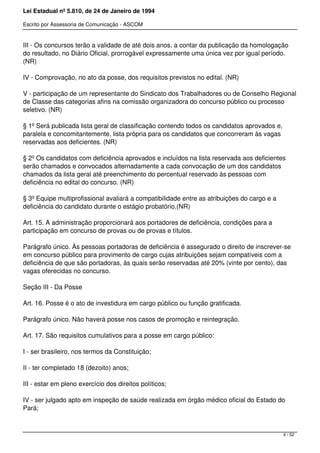 Lei Estadual nº 5.810, de 24 de Janeiro de 1994
Escrito por Assessoria de Comunicação - ASCOM
III - Os concursos terão a validade de até dois anos, a contar da publicação da homologação
do resultado, no Diário Oficial, prorrogável expressamente uma única vez por igual período.
(NR)
IV - Comprovação, no ato da posse, dos requisitos previstos no edital. (NR)
V - participação de um representante do Sindicato dos Trabalhadores ou de Conselho Regional
de Classe das categorias afins na comissão organizadora do concurso público ou processo
seletivo. (NR)
§ 1º Será publicada lista geral de classificação contendo todos os candidatos aprovados e,
paralela e concomitantemente, lista própria para os candidatos que concorreram às vagas
reservadas aos deficientes. (NR)
§ 2º Os candidatos com deficiência aprovados e incluídos na lista reservada aos deficientes
serão chamados e convocados alternadamente a cada convocação de um dos candidatos
chamados da lista geral até preenchimento do percentual reservado às pessoas com
deficiência no edital do concurso. (NR)
§ 3º Equipe multiprofissional avaliará a compatibilidade entre as atribuições do cargo e a
deficiência do candidato durante o estágio probatório.(NR)
Art. 15. A administração proporcionará aos portadores de deficiência, condições para a
participação em concurso de provas ou de provas e títulos.
Parágrafo único. Às pessoas portadoras de deficiência é assegurado o direito de inscrever-se
em concurso público para provimento de cargo cujas atribuições sejam compatíveis com a
deficiência de que são portadoras, às quais serão reservadas até 20% (vinte por cento), das
vagas oferecidas no concurso.
Seção III - Da Posse
Art. 16. Posse é o ato de investidura em cargo público ou função gratificada.
Parágrafo único. Não haverá posse nos casos de promoção e reintegração.
Art. 17. São requisitos cumulativos para a posse em cargo público:
I - ser brasileiro, nos termos da Constituição;
II - ter completado 18 (dezoito) anos;
III - estar em pleno exercício dos direitos políticos;
IV - ser julgado apto em inspeção de saúde realizada em órgão médico oficial do Estado do
Pará;
4 / 52
 
