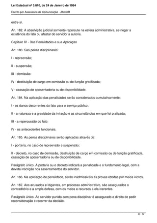 Lei Estadual nº 5.810, de 24 de Janeiro de 1994
Escrito por Assessoria de Comunicação - ASCOM
entre si.
Art. 182. A absolvição judicial somente repercute na esfera administrativa, se negar a
existência do fato ou afastar do servidor a autoria.
Capítulo IV - Das Penalidades e sua Aplicação
Art. 183. São penas disciplinares:
I - repreensão;
II - suspensão;
III - demissão:
IV - destituição de cargo em comissão ou de função gratificada;
V - cassação de aposentadoria ou de disponibilidade.
Art. 184. Na aplicação das penalidades serão considerados cumulativamente:
I - os danos decorrentes do fato para o serviço público;
II - a natureza e a gravidade da infração e as circunstâncias em que foi praticada;
III - a repercussão do fato;
IV - os antecedentes funcionais.
Art. 185. As penas disciplinares serão aplicadas através de:
I - portaria, no caso de repreensão e suspensão;
II - decreto, no caso de demissão, destituição de cargo em comissão ou de função gratificada,
cassação de aposentadoria ou de disponibilidade.
Parágrafo único. A portaria ou o decreto indicará a penalidade e o fundamento legal, com a
devida inscrição nos assentamentos do servidor.
Art. 186. Na aplicação de penalidade, serão inadmissíveis as provas obtidas por meios ilícitos.
Art. 187. Aos acusados e litigantes, em processo administrativo, são assegurados o
contraditório e a ampla defesa, com os meios e recursos a ela inerentes.
Parágrafo único. Ao servidor punido com pena disciplinar é assegurado o direito de pedir
reconsideração e recorrer da decisão.
40 / 52
 