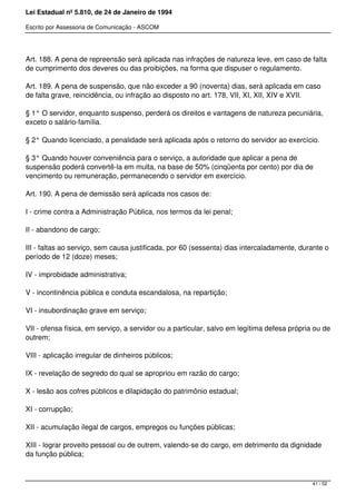 Lei Estadual nº 5.810, de 24 de Janeiro de 1994
Escrito por Assessoria de Comunicação - ASCOM
Art. 188. A pena de repreensão será aplicada nas infrações de natureza leve, em caso de falta
de cumprimento dos deveres ou das proibições, na forma que dispuser o regulamento.
Art. 189. A pena de suspensão, que não exceder a 90 (noventa) dias, será aplicada em caso
de falta grave, reincidência, ou infração ao disposto no art. 178, VII, XI, XII, XIV e XVII.
§ 1° O servidor, enquanto suspenso, perderá os direitos e vantagens de natureza pecuniária,
exceto o salário-família.
§ 2° Quando licenciado, a penalidade será aplicada após o retorno do servidor ao exercício.
§ 3° Quando houver conveniência para o serviço, a autoridade que aplicar a pena de
suspensão poderá convertê-la em multa, na base de 50% (cinqüenta por cento) por dia de
vencimento ou remuneração, permanecendo o servidor em exercício.
Art. 190. A pena de demissão será aplicada nos casos de:
I - crime contra a Administração Pública, nos termos da lei penal;
II - abandono de cargo;
III - faltas ao serviço, sem causa justificada, por 60 (sessenta) dias intercaladamente, durante o
período de 12 (doze) meses;
IV - improbidade administrativa;
V - incontinência pública e conduta escandalosa, na repartição;
VI - insubordinação grave em serviço;
VII - ofensa física, em serviço, a servidor ou a particular, salvo em legítima defesa própria ou de
outrem;
VIII - aplicação irregular de dinheiros públicos;
IX - revelação de segredo do qual se apropriou em razão do cargo;
X - lesão aos cofres públicos e dilapidação do patrimônio estadual;
XI - corrupção;
XII - acumulação ilegal de cargos, empregos ou funções públicas;
XIII - lograr proveito pessoal ou de outrem, valendo-se do cargo, em detrimento da dignidade
da função pública;
41 / 52
 