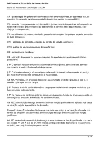 Lei Estadual nº 5.810, de 24 de Janeiro de 1994
Escrito por Assessoria de Comunicação - ASCOM
XIV - participação em gerência ou administração de empresa privada, de sociedade civil, ou
exercício do comércio, exceto na qualidade de acionista, cotista ou comanditário;
XV - atuação, como procurador ou intermediário, junto a repartições públicas, salvo quando se
tratar de benefícios previdenciários ou assistenciais a parentes até o segundo grau, e de
cônjuge ou companheiro;
XVI - recebimento de propina, comissão, presente ou vantagem de qualquer espécie, em razão
de suas atribuições;
XVII - aceitação de comissão, emprego ou pensão de Estado estrangeiro;
XVIII - prática de usura sob qualquer de suas formas;
XIX - procedimento desidioso;
XX - utilização de pessoal ou recursos materiais de repartição em serviços ou atividades
particulares.
§ 1° O servidor indiciado em processo administrativo não poderá ser exonerado, salvo se
comprovada a sua inocência ao final do processo.
§ 2° O abandono de cargo só se configura pela ausência intencional do servidor ao serviço,
por mais de 30 (trinta) dias consecutivos e injustificados.
Art. 191. Verificada, em processo disciplinar, a acumulação proibida e provada a boa-fé, o
servidor optará por um dos cargos.
§ 1° Provada a má-fé, perderá também o cargo que exercia há mais tempo e restituirá o que
tiver percebido indevidamente.
§ 2° Na hipótese do parágrafo anterior, sendo um dos cargos, função ou emprego exercido em
outro órgão ou entidade, a demissão lhe será comunicada.
Art. 192. A destituição de cargo em comissão ou de função gratificada será aplicada nos casos
de infração, sujeita à penalidade de demissão.
Parágrafo único. Constatada a hipótese de que trata este artigo, a exoneração efetuada, nos
termos do artigo 60, será convertida em destituição de cargo em comissão ou de função
gratificada.
Art. 193. A demissão ou destituição de cargo em comissão ou de função gratificada, nos casos
dos incisos IV, VIII, X e XI do art. 190, implica a indisponibilidade dos bens e o ressarcimento
ao erário, sem prejuízo da ação penal cabível.
42 / 52
 