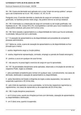 Lei Estadual nº 5.810, de 24 de Janeiro de 1994
Escrito por Assessoria de Comunicação - ASCOM
Art. 194. A pena de demissão será aplicada com a nota "a bem do serviço público", sempre
que o ato fundamentar-se no art. 190, incisos I, IV, VII, X e XI.
Parágrafo único. O servidor demitido ou destituído do cargo em comissão ou da função
gratificada, na hipótese prevista neste artigo, não poderá retornar ao serviço estadual.
Art. 195. A demissão ou a destituição de cargo em comissão ou de função gratificada, nas
hipóteses do art. 190, incisos XIII e XV, incompatibiliza o servidor para nova investidura em
cargo público estadual, pelo prazo de 5 (cinco) anos.
Art. 196. Será cassada a aposentadoria ou a disponibilidade do inativo que houver praticado,
na atividade, falta punível com a demissão.
§ 1° A cassação da aposentadoria ou da disponibilidade será precedida do competente
processo administrativo.
§ 2° Aplica-se, ainda, a pena de cassação de aposentadoria ou de disponibilidade se ficar
provado que o inativo:
I - aceitou ilegalmente cargo ou função pública;
II - aceitou ilegalmente representação, comissão, emprego ou pensão de Estado estrangeiro;
III - praticou a usura em qualquer de suas formas;
IV - não assumiu no prazo legal o exercício do cargo em que foi aproveitado.
Art. 197. As penalidades disciplinares serão aplicadas, observada a vinculação do servidor ao
respectivo Poder, órgão ou entidade:
I - pela autoridade competente para nomear em qualquer caso, e privativamente, nos casos de
demissão, destituição e cassação de aposentadoria ou disponibilidade;
II - pelos Secretários de Estado e dirigentes de órgão a estes equiparados, nos casos de
suspensão superiores a 30 (trinta) dias;
III - pelo chefe da repartição e outras autoridades, na forma dos respectivos regimentos ou
regulamentos, nos casos de repreensão ou de suspensão até 30 (trinta) dias.
Art. 198. A ação disciplinar prescreverá:
I - em 5 (cinco) anos, quanto às infrações puníveis com demissão, cassação de aposentadoria
ou disponibilidade e destituição;
II - em 2 (dois) anos, quanto à suspensão;
43 / 52
 