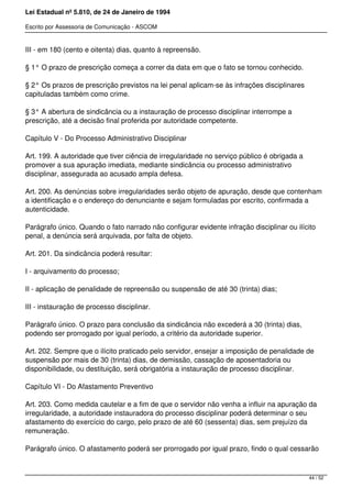 Lei Estadual nº 5.810, de 24 de Janeiro de 1994
Escrito por Assessoria de Comunicação - ASCOM
III - em 180 (cento e oitenta) dias, quanto à repreensão.
§ 1° O prazo de prescrição começa a correr da data em que o fato se tornou conhecido.
§ 2° Os prazos de prescrição previstos na lei penal aplicam-se às infrações disciplinares
capituladas também como crime.
§ 3° A abertura de sindicância ou a instauração de processo disciplinar interrompe a
prescrição, até a decisão final proferida por autoridade competente.
Capítulo V - Do Processo Administrativo Disciplinar
Art. 199. A autoridade que tiver ciência de irregularidade no serviço público é obrigada a
promover a sua apuração imediata, mediante sindicância ou processo administrativo
disciplinar, assegurada ao acusado ampla defesa.
Art. 200. As denúncias sobre irregularidades serão objeto de apuração, desde que contenham
a identificação e o endereço do denunciante e sejam formuladas por escrito, confirmada a
autenticidade.
Parágrafo único. Quando o fato narrado não configurar evidente infração disciplinar ou ilícito
penal, a denúncia será arquivada, por falta de objeto.
Art. 201. Da sindicância poderá resultar:
I - arquivamento do processo;
II - aplicação de penalidade de repreensão ou suspensão de até 30 (trinta) dias;
III - instauração de processo disciplinar.
Parágrafo único. O prazo para conclusão da sindicância não excederá a 30 (trinta) dias,
podendo ser prorrogado por igual período, a critério da autoridade superior.
Art. 202. Sempre que o ilícito praticado pelo servidor, ensejar a imposição de penalidade de
suspensão por mais de 30 (trinta) dias, de demissão, cassação de aposentadoria ou
disponibilidade, ou destituição, será obrigatória a instauração de processo disciplinar.
Capítulo VI - Do Afastamento Preventivo
Art. 203. Como medida cautelar e a fim de que o servidor não venha a influir na apuração da
irregularidade, a autoridade instauradora do processo disciplinar poderá determinar o seu
afastamento do exercício do cargo, pelo prazo de até 60 (sessenta) dias, sem prejuízo da
remuneração.
Parágrafo único. O afastamento poderá ser prorrogado por igual prazo, findo o qual cessarão
44 / 52
 