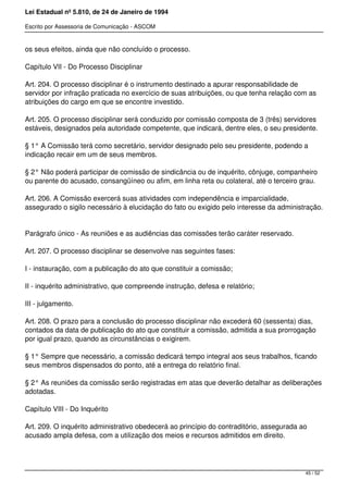 Lei Estadual nº 5.810, de 24 de Janeiro de 1994
Escrito por Assessoria de Comunicação - ASCOM
os seus efeitos, ainda que não concluído o processo.
Capítulo VII - Do Processo Disciplinar
Art. 204. O processo disciplinar é o instrumento destinado a apurar responsabilidade de
servidor por infração praticada no exercício de suas atribuições, ou que tenha relação com as
atribuições do cargo em que se encontre investido.
Art. 205. O processo disciplinar será conduzido por comissão composta de 3 (três) servidores
estáveis, designados pela autoridade competente, que indicará, dentre eles, o seu presidente.
§ 1° A Comissão terá como secretário, servidor designado pelo seu presidente, podendo a
indicação recair em um de seus membros.
§ 2° Não poderá participar de comissão de sindicância ou de inquérito, cônjuge, companheiro
ou parente do acusado, consangüíneo ou afim, em linha reta ou colateral, até o terceiro grau.
Art. 206. A Comissão exercerá suas atividades com independência e imparcialidade,
assegurado o sigilo necessário à elucidação do fato ou exigido pelo interesse da administração.
Parágrafo único - As reuniões e as audiências das comissões terão caráter reservado.
Art. 207. O processo disciplinar se desenvolve nas seguintes fases:
I - instauração, com a publicação do ato que constituir a comissão;
II - inquérito administrativo, que compreende instrução, defesa e relatório;
III - julgamento.
Art. 208. O prazo para a conclusão do processo disciplinar não excederá 60 (sessenta) dias,
contados da data de publicação do ato que constituir a comissão, admitida a sua prorrogação
por igual prazo, quando as circunstâncias o exigirem.
§ 1° Sempre que necessário, a comissão dedicará tempo integral aos seus trabalhos, ficando
seus membros dispensados do ponto, até a entrega do relatório final.
§ 2° As reuniões da comissão serão registradas em atas que deverão detalhar as deliberações
adotadas.
Capítulo VIII - Do Inquérito
Art. 209. O inquérito administrativo obedecerá ao princípio do contraditório, assegurada ao
acusado ampla defesa, com a utilização dos meios e recursos admitidos em direito.
45 / 52
 