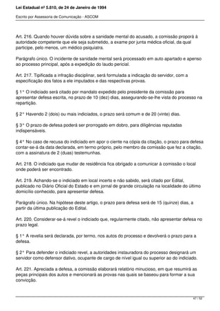 Lei Estadual nº 5.810, de 24 de Janeiro de 1994
Escrito por Assessoria de Comunicação - ASCOM
Art. 216. Quando houver dúvida sobre a sanidade mental do acusado, a comissão proporá à
autoridade competente que ele seja submetido, a exame por junta médica oficial, da qual
participe, pelo menos, um médico psiquiatra.
Parágrafo único. O incidente de sanidade mental será processado em auto apartado e apenso
ao processo principal, após a expedição do laudo pericial.
Art. 217. Tipificada a infração disciplinar, será formulada a indicação do servidor, com a
especificação dos fatos a ele imputados e das respectivas provas.
§ 1° O indiciado será citado por mandato expedido pelo presidente da comissão para
apresentar defesa escrita, no prazo de 10 (dez) dias, assegurando-se-lhe vista do processo na
repartição.
§ 2° Havendo 2 (dois) ou mais indiciados, o prazo será comum e de 20 (vinte) dias.
§ 3° O prazo de defesa poderá ser prorrogado em dobro, para diligências reputadas
indispensáveis.
§ 4° No caso de recusa do indiciado em apor o ciente na cópia da citação, o prazo para defesa
contar-se-á da data declarada, em termo próprio, pelo membro da comissão que fez a citação,
com a assinatura de 2 (duas) testemunhas.
Art. 218. O indiciado que mudar de residência fica obrigado a comunicar à comissão o local
onde poderá ser encontrado.
Art. 219. Achando-se o indiciado em local incerto e não sabido, será citado por Edital,
publicado no Diário Oficial do Estado e em jornal de grande circulação na localidade do último
domicílio conhecido, para apresentar defesa.
Parágrafo único. Na hipótese deste artigo, o prazo para defesa será de 15 (quinze) dias, a
partir da última publicação do Edital.
Art. 220. Considerar-se-á revel o indiciado que, regularmente citado, não apresentar defesa no
prazo legal.
§ 1° A revelia será declarada, por termo, nos autos do processo e devolverá o prazo para a
defesa.
§ 2° Para defender o indiciado revel, a autoridades instauradora do processo designará um
servidor como defensor dativo, ocupante de cargo de nível igual ou superior ao do indiciado.
Art. 221. Apreciada a defesa, a comissão elaborará relatório minucioso, em que resumirá as
peças principais dos autos e mencionará as provas nas quais se baseou para formar a sua
convicção.
47 / 52
 