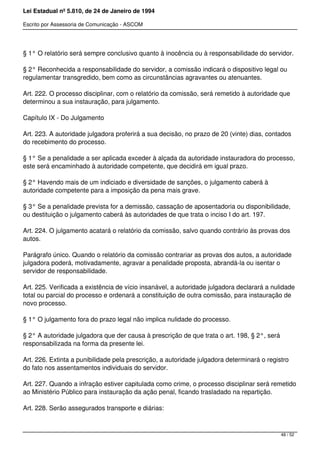 Lei Estadual nº 5.810, de 24 de Janeiro de 1994
Escrito por Assessoria de Comunicação - ASCOM
§ 1° O relatório será sempre conclusivo quanto à inocência ou à responsabilidade do servidor.
§ 2° Reconhecida a responsabilidade do servidor, a comissão indicará o dispositivo legal ou
regulamentar transgredido, bem como as circunstâncias agravantes ou atenuantes.
Art. 222. O processo disciplinar, com o relatório da comissão, será remetido à autoridade que
determinou a sua instauração, para julgamento.
Capítulo IX - Do Julgamento
Art. 223. A autoridade julgadora proferirá a sua decisão, no prazo de 20 (vinte) dias, contados
do recebimento do processo.
§ 1° Se a penalidade a ser aplicada exceder à alçada da autoridade instauradora do processo,
este será encaminhado à autoridade competente, que decidirá em igual prazo.
§ 2° Havendo mais de um indiciado e diversidade de sanções, o julgamento caberá à
autoridade competente para a imposição da pena mais grave.
§ 3° Se a penalidade prevista for a demissão, cassação de aposentadoria ou disponibilidade,
ou destituição o julgamento caberá às autoridades de que trata o inciso I do art. 197.
Art. 224. O julgamento acatará o relatório da comissão, salvo quando contrário às provas dos
autos.
Parágrafo único. Quando o relatório da comissão contrariar as provas dos autos, a autoridade
julgadora poderá, motivadamente, agravar a penalidade proposta, abrandá-la ou isentar o
servidor de responsabilidade.
Art. 225. Verificada a existência de vício insanável, a autoridade julgadora declarará a nulidade
total ou parcial do processo e ordenará a constituição de outra comissão, para instauração de
novo processo.
§ 1° O julgamento fora do prazo legal não implica nulidade do processo.
§ 2° A autoridade julgadora que der causa à prescrição de que trata o art. 198, § 2°, será
responsabilizada na forma da presente lei.
Art. 226. Extinta a punibilidade pela prescrição, a autoridade julgadora determinará o registro
do fato nos assentamentos individuais do servidor.
Art. 227. Quando a infração estiver capitulada como crime, o processo disciplinar será remetido
ao Ministério Público para instauração da ação penal, ficando trasladado na repartição.
Art. 228. Serão assegurados transporte e diárias:
48 / 52
 