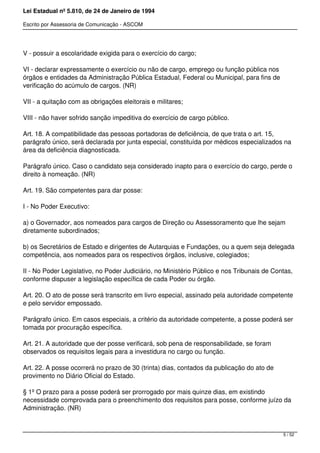 Lei Estadual nº 5.810, de 24 de Janeiro de 1994
Escrito por Assessoria de Comunicação - ASCOM
V - possuir a escolaridade exigida para o exercício do cargo;
VI - declarar expressamente o exercício ou não de cargo, emprego ou função pública nos
órgãos e entidades da Administração Pública Estadual, Federal ou Municipal, para fins de
verificação do acúmulo de cargos. (NR)
VII - a quitação com as obrigações eleitorais e militares;
VIII - não haver sofrido sanção impeditiva do exercício de cargo público.
Art. 18. A compatibilidade das pessoas portadoras de deficiência, de que trata o art. 15,
parágrafo único, será declarada por junta especial, constituída por médicos especializados na
área da deficiência diagnosticada.
Parágrafo único. Caso o candidato seja considerado inapto para o exercício do cargo, perde o
direito à nomeação. (NR)
Art. 19. São competentes para dar posse:
I - No Poder Executivo:
a) o Governador, aos nomeados para cargos de Direção ou Assessoramento que lhe sejam
diretamente subordinados;
b) os Secretários de Estado e dirigentes de Autarquias e Fundações, ou a quem seja delegada
competência, aos nomeados para os respectivos órgãos, inclusive, colegiados;
II - No Poder Legislativo, no Poder Judiciário, no Ministério Público e nos Tribunais de Contas,
conforme dispuser a legislação específica de cada Poder ou órgão.
Art. 20. O ato de posse será transcrito em livro especial, assinado pela autoridade competente
e pelo servidor empossado.
Parágrafo único. Em casos especiais, a critério da autoridade competente, a posse poderá ser
tomada por procuração específica.
Art. 21. A autoridade que der posse verificará, sob pena de responsabilidade, se foram
observados os requisitos legais para a investidura no cargo ou função.
Art. 22. A posse ocorrerá no prazo de 30 (trinta) dias, contados da publicação do ato de
provimento no Diário Oficial do Estado.
§ 1º O prazo para a posse poderá ser prorrogado por mais quinze dias, em existindo
necessidade comprovada para o preenchimento dos requisitos para posse, conforme juízo da
Administração. (NR)
5 / 52
 