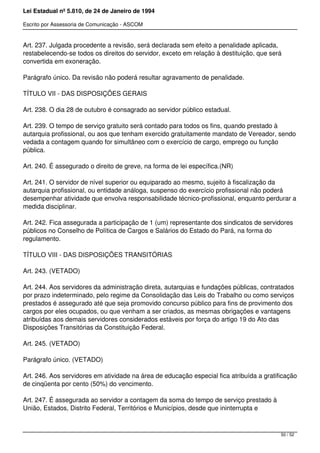 Lei Estadual nº 5.810, de 24 de Janeiro de 1994
Escrito por Assessoria de Comunicação - ASCOM
Art. 237. Julgada procedente a revisão, será declarada sem efeito a penalidade aplicada,
restabelecendo-se todos os direitos do servidor, exceto em relação à destituição, que será
convertida em exoneração.
Parágrafo único. Da revisão não poderá resultar agravamento de penalidade.
TÍTULO VII - DAS DISPOSIÇÕES GERAIS
Art. 238. O dia 28 de outubro é consagrado ao servidor público estadual.
Art. 239. O tempo de serviço gratuito será contado para todos os fins, quando prestado à
autarquia profissional, ou aos que tenham exercido gratuitamente mandato de Vereador, sendo
vedada a contagem quando for simultâneo com o exercício de cargo, emprego ou função
pública.
Art. 240. É assegurado o direito de greve, na forma de lei específica.(NR)
Art. 241. O servidor de nível superior ou equiparado ao mesmo, sujeito à fiscalização da
autarquia profissional, ou entidade análoga, suspenso do exercício profissional não poderá
desempenhar atividade que envolva responsabilidade técnico-profissional, enquanto perdurar a
medida disciplinar.
Art. 242. Fica assegurada a participação de 1 (um) representante dos sindicatos de servidores
públicos no Conselho de Política de Cargos e Salários do Estado do Pará, na forma do
regulamento.
TÍTULO VIII - DAS DISPOSIÇÕES TRANSITÓRIAS
Art. 243. (VETADO)
Art. 244. Aos servidores da administração direta, autarquias e fundações públicas, contratados
por prazo indeterminado, pelo regime da Consolidação das Leis do Trabalho ou como serviços
prestados é assegurado até que seja promovido concurso público para fins de provimento dos
cargos por eles ocupados, ou que venham a ser criados, as mesmas obrigações e vantagens
atribuídas aos demais servidores considerados estáveis por força do artigo 19 do Ato das
Disposições Transitórias da Constituição Federal.
Art. 245. (VETADO)
Parágrafo único. (VETADO)
Art. 246. Aos servidores em atividade na área de educação especial fica atribuída a gratificação
de cinqüenta por cento (50%) do vencimento.
Art. 247. É assegurada ao servidor a contagem da soma do tempo de serviço prestado à
União, Estados, Distrito Federal, Territórios e Municípios, desde que ininterrupta e
50 / 52
 