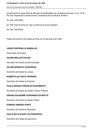 Lei Estadual nº 5.810, de 24 de Janeiro de 1994
Escrito por Assessoria de Comunicação - ASCOM
sucessivamente, para efeito de aferição da estabilidade nas condições previstas no art. 19 do
Ato das Disposições Constitucionais Transitórias da Constituição Federal.
Art. 248. (VETADO)
Art. 249. Esta lei entra em vigor na data da sua promulgação.
Art. 250. (VETADO)
 
Palácio do Governo do Estado do Pará, em 24 de janeiro de 1994.
 
JADER FONTENELLE BARBALHO
Governador do Estado
GILENO MÜLLER CHAVES
Secretário de Estado de Administração
WILSON MODESTO FIGUEIREDO
Secretário de Estado de Justiça
ROBERTO DA COSTA FERREIRA
Secretário de Estado da Fazenda
PAULO SÉRGIO FONTES DO NASCIMENTO
Secretário de Estado de Viação e Obras Públicas
ERNANI GUILHERME FERNANDES DA MOTTA
Secretário de Estado de Saúde Pública
ROMERO XIMENES PONTE
Secretário de Estado de Educação
PAULO MAYO KOURY DE FIGUEIREDO
Secretário de Estado da Agricultura
51 / 52
 
