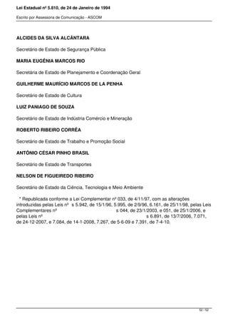 Lei Estadual nº 5.810, de 24 de Janeiro de 1994
Escrito por Assessoria de Comunicação - ASCOM
ALCIDES DA SILVA ALCÂNTARA
Secretário de Estado de Segurança Pública
MARIA EUGÊNIA MARCOS RIO
Secretária de Estado de Planejamento e Coordenação Geral
GUILHERME MAURÍCIO MARCOS DE LA PENHA
Secretário de Estado de Cultura
LUIZ PANIAGO DE SOUZA
Secretário de Estado de Indústria Comércio e Mineração
ROBERTO RIBEIRO CORRÊA
Secretário de Estado de Trabalho e Promoção Social
ANTÔNIO CÉSAR PINHO BRASIL
Secretário de Estado de Transportes
NELSON DE FIGUEIREDO RIBEIRO
Secretário de Estado da Ciência, Tecnologia e Meio Ambiente
* Republicada conforme a Lei Complementar nº 033, de 4/11/97, com as alterações
introduzidas pelas Leis nº s 5.942, de 15/1/96, 5.995, de 2/9/96, 6.161, de 25/11/98, pelas Leis
Complementares nº s 044, de 23/1/2003, e 051, de 25/1/2006, e
pelas Leis nº s 6.891, de 13/7/2006, 7.071,
de 24-12-2007, e 7.084, de 14-1-2008, 7.267, de 5-6-09 e 7.391, de 7-4-10.
52 / 52
 