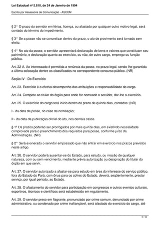 Lei Estadual nº 5.810, de 24 de Janeiro de 1994
Escrito por Assessoria de Comunicação - ASCOM
§ 2° O prazo do servidor em férias, licença, ou afastado por qualquer outro motivo legal, será
contado do término do impedimento.
§ 3° Se a posse não se concretizar dentro do prazo, o ato de provimento será tornado sem
efeito.
§ 4° No ato da posse, o servidor apresentará declaração de bens e valores que constituam seu
patrimônio, e declaração quanto ao exercício, ou não, de outro cargo, emprego ou função
pública.
Art. 22-A. Ao interessado é permitida a renúncia da posse, no prazo legal, sendo-lhe garantida
a última colocação dentre os classificados no correspondente concurso público. (NR)
Seção IV - Do Exercício
Art. 23. Exercício é o efetivo desempenho das atribuições e responsabilidade do cargo.
Art. 24. Compete ao titular do órgão para onde for nomeado o servidor, dar-lhe o exercício.
Art. 25. O exercício do cargo terá início dentro do prazo de quinze dias, contados: (NR)
I - da data da posse, no caso de nomeação;
II - da data da publicação oficial do ato, nos demais casos.
§ 1º Os prazos poderão ser prorrogados por mais quinze dias, em existindo necessidade
comprovada para o preenchimento dos requisitos para posse, conforme juízo da
Administração. (NR)
§ 2° Será exonerado o servidor empossado que não entrar em exercício nos prazos previstos
neste artigo.
Art. 26. O servidor poderá ausentar-se do Estado, para estudo, ou missão de qualquer
natureza, com ou sem vencimento, mediante prévia autorização ou designação do titular do
órgão em que servir.
Art. 27. O servidor autorizado a afastar-se para estudo em área do interesse do serviço público,
fora do Estado do Pará, com ônus para os cofres do Estado, deverá, seqüentemente, prestar
serviço, por igual período, ao Estado.
Art. 28. O afastamento do servidor para participação em congressos e outros eventos culturais,
esportivos, técnicos e científicos será estabelecido em regulamento.
Art. 29. O servidor preso em flagrante, pronunciado por crime comum, denunciado por crime
administrativo, ou condenado por crime inafiançável, será afastado do exercício do cargo, até
6 / 52
 