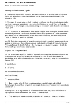 Lei Estadual nº 5.810, de 24 de Janeiro de 1994
Escrito por Assessoria de Comunicação - ASCOM
sentença final transitada em julgado.
§ 1º Durante o afastamento, o servidor perceberá dois terços da remuneração, excluídas as
vantagens devidas em razão do efetivo exercício do cargo, tendo direito à diferença, se
absolvido. (NR)
§ 2º Em caso de condenação criminal, transitada em julgado, não determinante da demissão,
continuará o servidor afastado até o cumprimento total da pena, com direito a um terço do
vencimento ou remuneração, excluídas as vantagens devidas em razão do efetivo exercício do
cargo. (NR)
Art. 30. Ao servidor da administração direta, das Autarquias e das Fundações Públicas ou dos
Poderes Legislativo e Judiciário, do Ministério Público e dos Tribunais de Contas, diplomado
para o exercício de mandato eletivo federal, estadual ou municipal, aplica-se o disposto no
Título III, Capítulo V, Seção VII, desta lei.
Art. 31. O servidor no exercício de cargo de provimento efetivo, mediante a sua concordância
poderá ser colocado à disposição de qualquer órgão da administração direta ou indireta, da
União, do Estado, do Distrito Federal e dos Municípios, com ou sem ônus para o Estado do
Pará, desde que observada a reciprocidade.
Seção V - Do Estágio Probatório
Art. 32. Ao entrar em exercício, o servidor nomeado para o cargo de provimento efetivo ficará
sujeito a estágio probatório por período de três anos, durante os quais a sua aptidão e
capacidade serão objeto de avaliação para o desempenho do cargo, observados os seguintes
fatores: (NR)
I - assiduidade;
II - disciplina;
III - capacidade de iniciativa;
IV - produtividade;
V - responsabilidade;
§ 1° Quatro meses antes do findo período do estágio probatório, será submetida à
homologação da autoridade competente a avaliação do desempenho do servidor, realizada de
acordo com o
que dispuser a lei ou regulamento do sistema de carreira, sem prejuízo da continuidade de
apuração dos fatores enumerados nos incisos I a V deste artigo.
§ 2° O servidor não aprovado no estágio probatório será exonerado, observado o devido
7 / 52
 